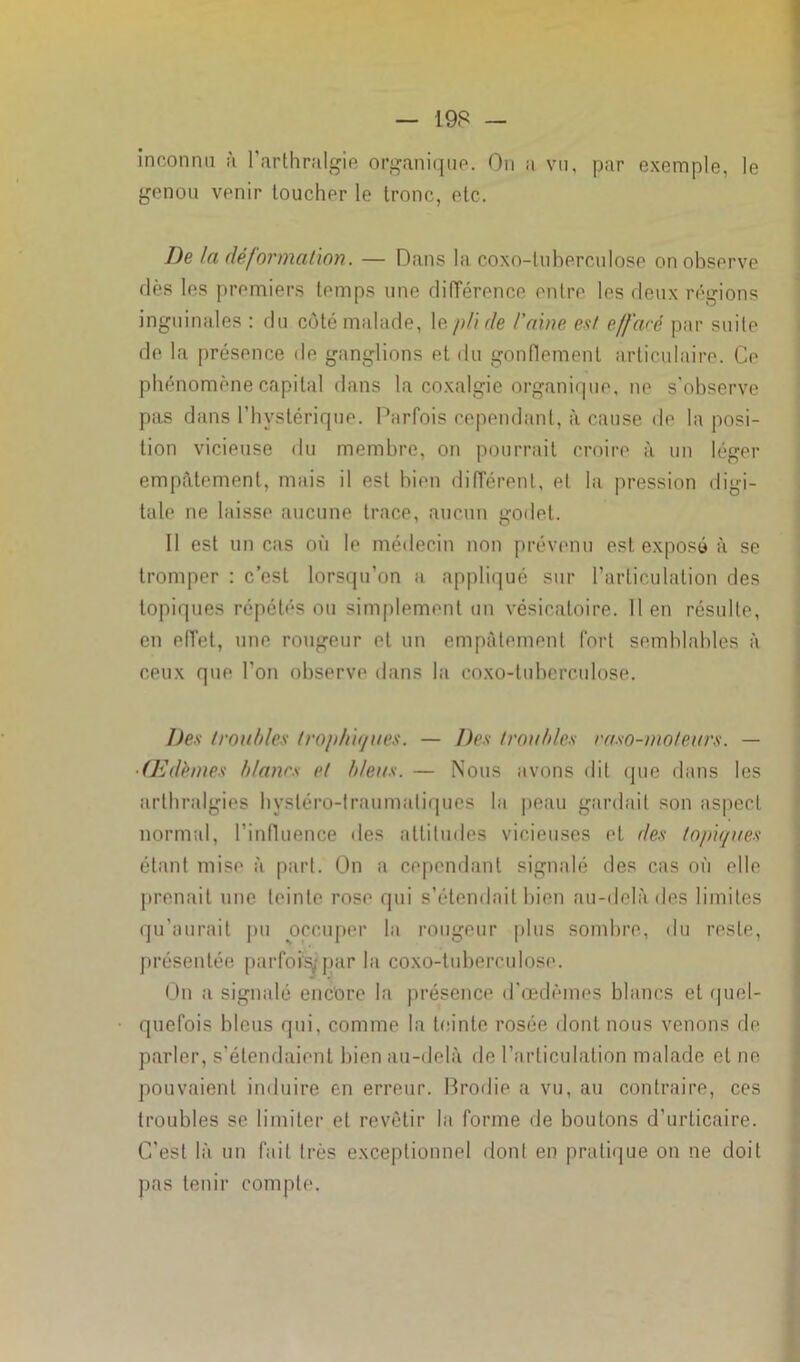 inconnu à l’arthralgie organique. On a vu, par exemple, le genou venir loucher le tronc, etc. De la déformation. — Dans la coxo-tuberculose on observe dès les premiers temps une différence entre les deux régions inguinales : du côté malade, 1 e pli de l'aine est effare par suite de la présence de ganglions et du gonflement articulaire. Ce phénomène capital dans la coxalgie organique, ne s'observe pas dans l’hystérique. Parfois cependant, à cause de la posi- tion vicieuse du membre, on pourrait croire à un léger empâtement, mais il est bien différent, et la pression digi- tale ne laisse aucune trace, aucun godet. Il est un cas où le médecin non prévenu est exposé à se tromper : c’est lorsqu’on a appliqué sur l’articulation des topiques répétés ou simplement un vésicatoire. 11 en résulte, en effet, une rougeur et un empâtement fort semblables à ceux que l’on observe dans la coxo-tuberculose. Des troubles trophiques. — Des troubles raso-moteurs. — ■Œdèmes blancs et bleus. — Nous avons dit que dans les arlhralgies hystéro-traumatiques la peau gardait son aspect normal, l’influence des attitudes vicieuses et des topiques étant mise à part. On a cependant signalé des cas où elle prenait une teinte rose qui s’étendait bien au-delà des limites qu’aurait pu occuper la rougeur plus sombre, du reste, présentée parfois/ par la coxo-tuberculose. On a signalé encore la présence d’œdèmes blancs et quel- quefois bleus qui, comme la teinte rosée dont nous venons de parler, s’étendaient bien au-delà de l’articulation malade et ne pouvaient induire en erreur. Brodie a vu, au contraire, ces troubles se limiter et revêtir la forme de boutons d’urticaire. C’est là un fait très exceptionnel dont en pratique on ne doit pas tenir compte.