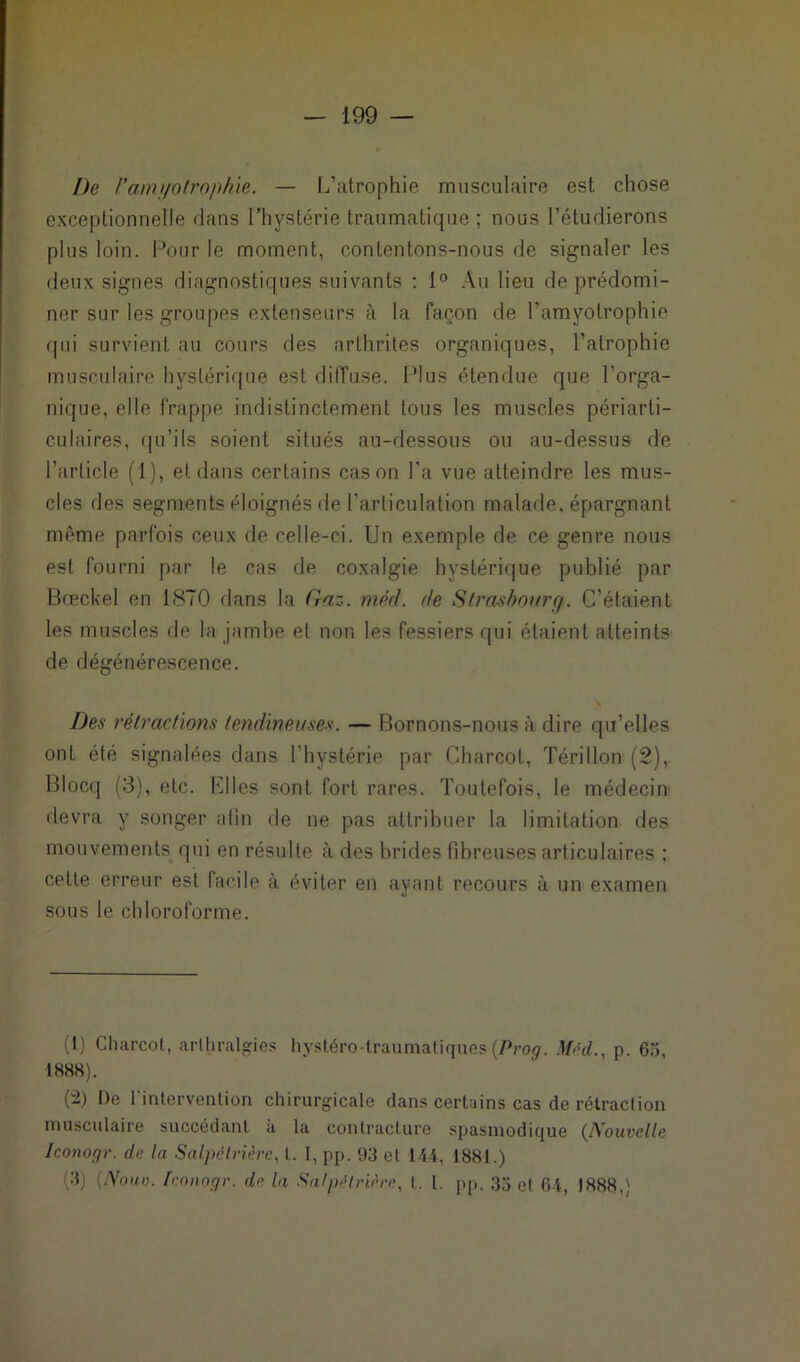 De Vamyotrophie. — L’atrophie musculaire est chose exceptionnelle dans l’hystérie traumatique ; nous l’étudierons plus loin. Pour le moment, contentons-nous de signaler les deux signes diagnostiques suivants : 1° Au lieu de prédomi- ner sur les groupes extenseurs à la façon de l'amyotrophie qui survient au cours des arthrites organiques, l’atrophie musculaire hystérique est diffuse. Plus étendue que l'orga- nique, elle frappe indistinctement tous les muscles périarti- culaires, qu’ils soient situés au-dessous ou au-dessus de l’article (1), et dans certains cas on l’a vue atteindre les mus- cles des segments éloignés de l'articulation malade, épargnant même parfois ceux de celle-ci. Un exemple de ce genre nous est fourni par le cas de coxalgie hystérique publié par Bœckel en 1870 dans la Gaz. mêd. de Strasbourg. C’étaient les muscles de la jambe et non les fessiers qui étaient atteints de dégénérescence. Des rétractions tendineuses. — Bornons-nous à dire qu’elles ont été signalées dans l’hystérie par Charcot, Térilion (2), Blocq (3), etc. filles sont fort rares. Toutefois, le médecin devra y songer afin de ne pas attribuer la limitation des mouvements qui en résulte à des brides fibreuses articulaires ; cette erreur est facile à éviter en ayant recours à un examen sous le chloroforme. (I) Charcot, arlhralgies hystéro-traumatiques(Prog. Med., p. 65, 1888). (-) De l'intervention chirurgicale dans certains cas de rétraction musculaire succédant à la contracture spasmodique (Nouvelle Iconogr. de la Salpêtrière, l. I, pp. 93 et 144, 1881.) 3) (AW Iconogr. de la Salpêtrière, l. 1. pp. 33 et 64, 1888,)