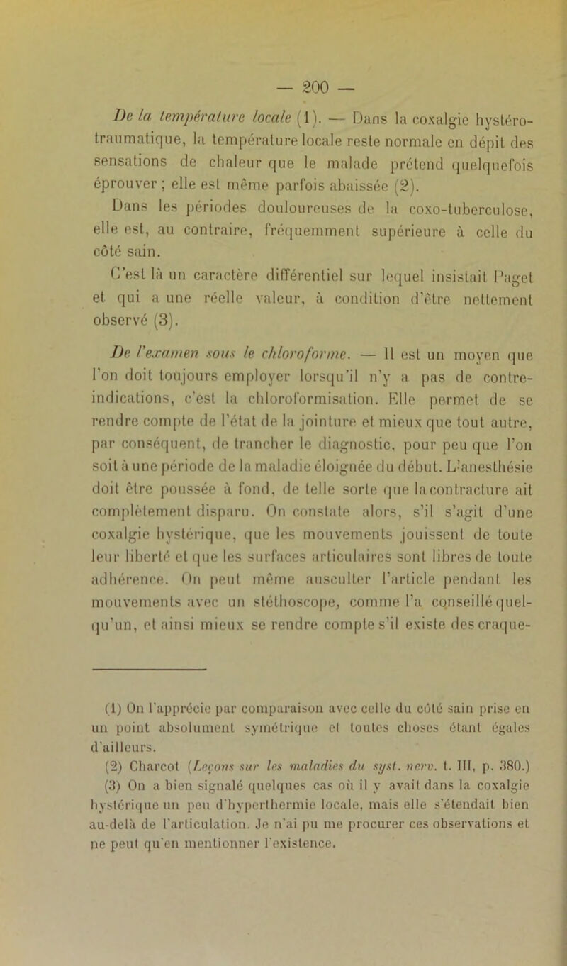 De la température locale (1). — Dans la coxalgie hystéro- traumatique, hi température locale reste normale en dépit des sensations de chaleur que le malade prétend quelquefois éprouver ; elle est même parfois abaissée (2). Dans les périodes douloureuses de la coxo-tubcrculose, elle est, au contraire, fréquemment supérieure à celle du côté sain. C’est là un caractère différentiel sur lequel insistait Pagel et qui a une réelle valeur, à condition d’être nettement observé (3). De l'examen sous le chloroforme. — 11 est un moyen que 1 on doit toujours employer lorsqu’il n’y a pas de contre- indications, c'est la chloroformisation. Elle permet de se rendre compte de l'état de la jointure et mieux que tout autre, par conséquent, de trancher le diagnostic, pour peu que l’on soit à une période de la maladie éloignée du début. L’anesthésie doit être poussée à fond, de telle sorte que la contracture ait complètement disparu. On constate alors, s’il s’agit d’une coxalgie hystérique, que les mouvements jouissent de toute leur liberté et que les surfaces articulaires sont libres de toute adhérence. On peut même ausculter l’article pendant les mouvements avec un stéthoscope, comme l’a CQnseillé quel- qu’un, et ainsi mieux se rendre compte s’il existe descraque- (1) On l'apprécie par comparaison avec celle du côté sain prise en un point absolument, symétrique el toutes choses étant égales d’ailleurs. (2) Cluircot [Leçons sur 1rs maladies du syst. nerv. t. III, p. 380.) (3) On a bien signalé quelques cas où il y avait dans la coxalgie hystérique un peu d'hyperthermie locale, mais elle s'étendait bien au-delà de l'articulation. Je n'ai pu me procurer ces observations et ne peut qu’en mentionner l'existence.