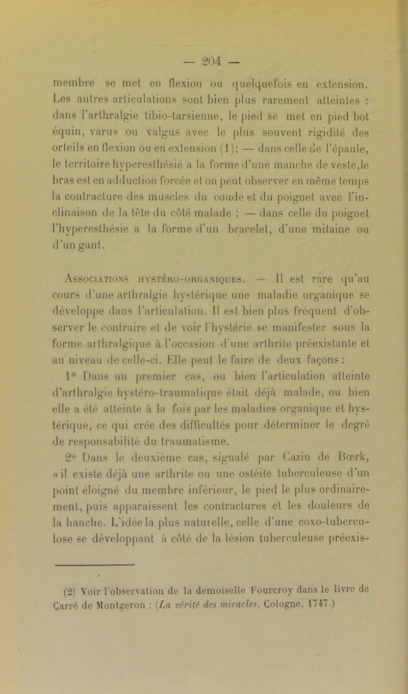 membre se met en flexion ou quelquefois en extension. Les autres articulations sont bien plus rarement atteintes : dans l’arthralgie tibio-tarsienne, le pied se met en pied bot équin, varus ou valgus avec le plus souvent rigidité des orteils en flexion ou en extension (1); — dans celle de l’épaule, le territoire hyperesthésié a la forme d’une manche de veste,le liras est en adduction forcée et on peut observer en même temps la contracture des muscles du coude et du poignet avec l'in- clinaison de la tète du côté malade ; — dans celle du poignet l’hyperesthésie a la forme d’un bracelet, d’une mitaine ou d’un gant. Associations hystéro-organiques. — 11 est rare qu’au cours d'une arlhralgie hystérique une maladie organique se développe dans l’articulation. Il est bien plus fréquent d'ob- server le contraire et de voir l'hystérie se manifester sous la forme arlhralgique à l’occasion d'une arthrite préexistante et au niveau de celle-ci. KUe peut le faire de deux façons: 1° Dans un premier cas, ou bien l’articulation atteinte (l’arthralgie hystéro-traumatique était déjà malade, ou bien elle a été atteinte à la fois par les maladies organique et hys- térique, ce qui crée des difficultés pour déterminer le degré de responsabilité du traumatisme. 2° Dans le deuxième cas, signalé par Cazin de Bœrk, «il existe déjà une arthrite ou une ostéite tuberculeuse d’un point éloigné du membre inférieur, le pied le plus ordinaire- ment, puis apparaissent les contractures et les douleurs de la hanche. L'idée la plus naturelle, celle d’une coxo-tubercu- lose se développant à côté de la lésion tuberculeuse préexis- (2) Voir l'observation de la demoiselle Fourcroy dans le livre de Carré de Montgeron : (La vérité des miracles, Cologne, 1747.)