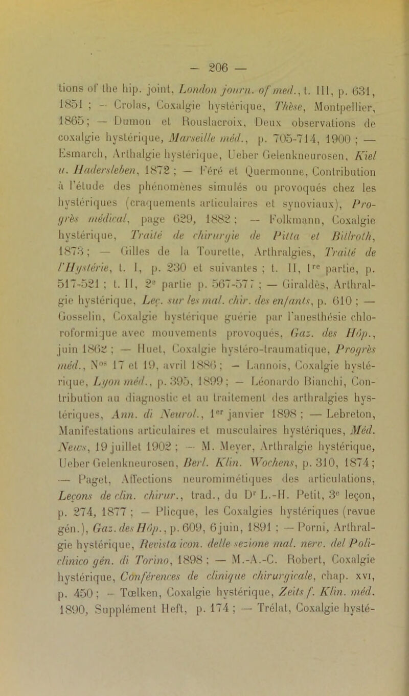 lions of the hip. joint, London journ. o/'med., t. 111, p. 631, 1851 ; - Croias, Coxalgie li y s lé r i< | u e, Thèse, Montpellier, 1865; — Dumon et Rouslacroix, Deux observations de coxalgie hystérique, Marseille méd., p. 705-714, 1900 ; — Csmarch, Arlhalgie hystérique, L'eber Gelenkneurosen, Klel n. Haderslehen, 1872 ; — Féré et Quermonne, Contribution à l'élude des phénomènes simulés ou provoqués chez les hystériques (craquements articulaires et synoviaux), Pro- grès médirai, page 629, 1882; — Folkmann, Coxalgie hystérique, Traité de chirurgie de Pilla et Billroth, 1873; — Gilles de la Tourelle, Arthralgies, Traité de l'Hgstérie, t. I, p. 230 et suivantes; t. Il, lre partie, p. 517-521 ; l. Il, 2e partie p. 567-577 ; — Giraldès, Arthral- gie hystérique, Lee. sur les mal. chlr. des enfants, p. 610 ; — Gosselin, Coxalgie hystérique guérie par l’anesthésie chlo- roformique avec mouvements provoqués, Paz. des 110p., juin 1862; — lluet. Coxalgie hystéro-traumatique, Progrès méd., N08 17 et 19, avril 1886; — Cannois, Coxalgie hysté- rique, Lgon méd., p. 395, 1899; — Céonardo Bianchi, Con- tribution au diagnostic et au traitement des arthralgies hys- tériques, Ann. di Neurol., 1er janvier 1898 ; —Lebreton, Manifestations articulaires et musculaires hystériques, Méd. News, 19 juillet 1902; - M. Meyer, Arthralgie hystérique, Ueber Gelenkneurosen, Perl. Klin. Wocheiis, p. 310, 1874; — Paget, Affections neuromimétiques îles articulations, Leçons déclin, chirur., trad., du Dr L.-H. Petit, 3e leçon, p. 274, 1877 ; — Plicque, les Coxalgies hystériques (revue gén.), Gaz. des Hop., p. 609, 6juin, 1891 ; — Porni, Arlhral- gie hystérique, Revista icon. delle sezlone mal. nerv. de! Poli- clinico gén. di Torino, 1898; — M.-A.-C. Robert, Coxalgie hystérique, Conférences de clinique chirurgicale, rhap. xvi, p. 450; - Tœlken, Coxalgie hystérique, Zelts f. Klin. méd. 1890, Supplément lleft, p. 174 ; — Trélat, Coxalgie hysté-