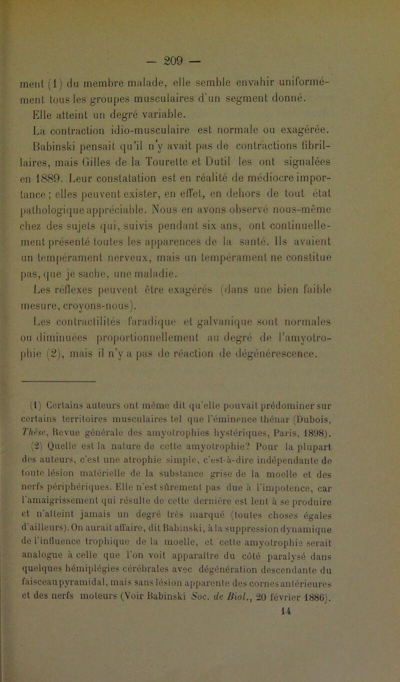 ment (1) du membre malade, elle semble envahir uniformé- ment tous les groupes musculaires d’un segment donné. Elle atteint un degré variable. La contraction idio-musculaire est normale ou exagérée. Babinski pensait qu’il n’y avait pas de contractions fibril- laires, mais Gilles de la Tourette et Dutil les ont signalées en 1889. Leur constatation est en réalité de médiocre impor- tance ; elles peuvent exister, en effet, en dehors de tout état pathologique appréciable. Nous en avons observé nous-mème chez des sujets qui, suivis pendant six ans, ont continuelle- ment présenté toutes les apparences de la santé. Ils avaient un tempérament nerveux, mais un tempérament ne constitue pas, que je sache, une maladie. Les réflexes peuvent être exagérés (dans une bien faible mesure, croyons-nous). Les contractilités faradique et galvanique sont normales ou diminuées proportionnellement au degré de l’amyotro- phie (2), mais il n’y a pas de réaction de dégénérescence. (1) Certains auteurs ont même dit qu'elle pouvait prédominer sur certains territoires musculaires tel que l'éminence thénar (Dubois, Thèse., Revue générale des amyolrophies hystériques, Paris, 1898). (2) Quelle est la nature de cette amyotrophie? Pour la plupart des auteurs, c'est une atrophie simple, c'est-à-dire indépendante de toute lésion matérielle de la substance grise de la moelle et des nerfs périphériques. Elle n’est sûrement pas due à l'impotence, car l'amaigrissement qui résulte de cette dernière est lent à se produire et n’atteint jamais un degré très marqué (toutes choses égales d'ailleurs).On aurait affaire, dit Babinski, à la suppression dynamique de l’influence trophique delà moelle, et cette amyotrophie serait analogue a celle que 1 on voit apparaître du côté paralysé dans quelques hémiplégies cérébrales avec dégénération descendante du faisceau pyramidal, mais sans lésion apparente des cornes antérieures et des nerfs moteurs (Voir Babinski Soc. de Biol., 20 février 1880). 14