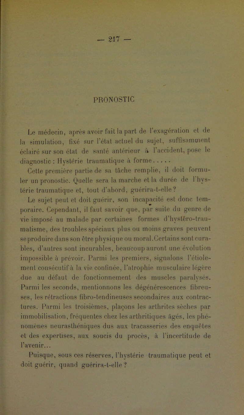 PRONOSTIC Le médecin, après avoir fait la part de l’exagération et de la simulation, fixé sur l’état actuel du sujet, suffisamment éclairé sur son état de santé antérieur à l'accident, pose le diagnostic: Hystérie traumatique à forme Cette première partie de sa tâche remplie, il doit formu- ler un pronostic. Quelle sera la marche et la durée de I hys- térie traumatique et, tout d’abord, guérira-t-elle? Le sujet peut et doit guérir, son incapacité est donc tem- poraire. Cependant, il faut savoir que, par suite du genre de vie imposé au malade par certaines formes d’hystêro-lrau- malisme, des troubles spéciaux plus ou moins graves peuvent se produire dans son être physique ou moral.Certains sont cura- bles, d’autres sont incurables, beaucoup auront une évolution impossible à prévoir. Parmi les premiers, signalons l’étiole- ment consécutif à la vie confinée, l’atrophie musculaire légère due au défaut de fonctionnement des muscles paralysés. Parmi les seconds, mentionnons les dégénérescences fibreu- ses, les rétractions fîbro-tendineuses secondaires aux contrac- tures. Parmi les troisièmes, plaçons les arthrites sèches par immobilisation, fréquentes chez les arthritiques âgés, les phé- nomènes neurasthéniques dus aux tracasseries des enquêtes et des expertises, aux soucis du procès, à l’incertitude de l’avenir... Puisque, sous ces réserves, l’hystérie traumatique peut et doit guérir, quand guérira-t-elle?