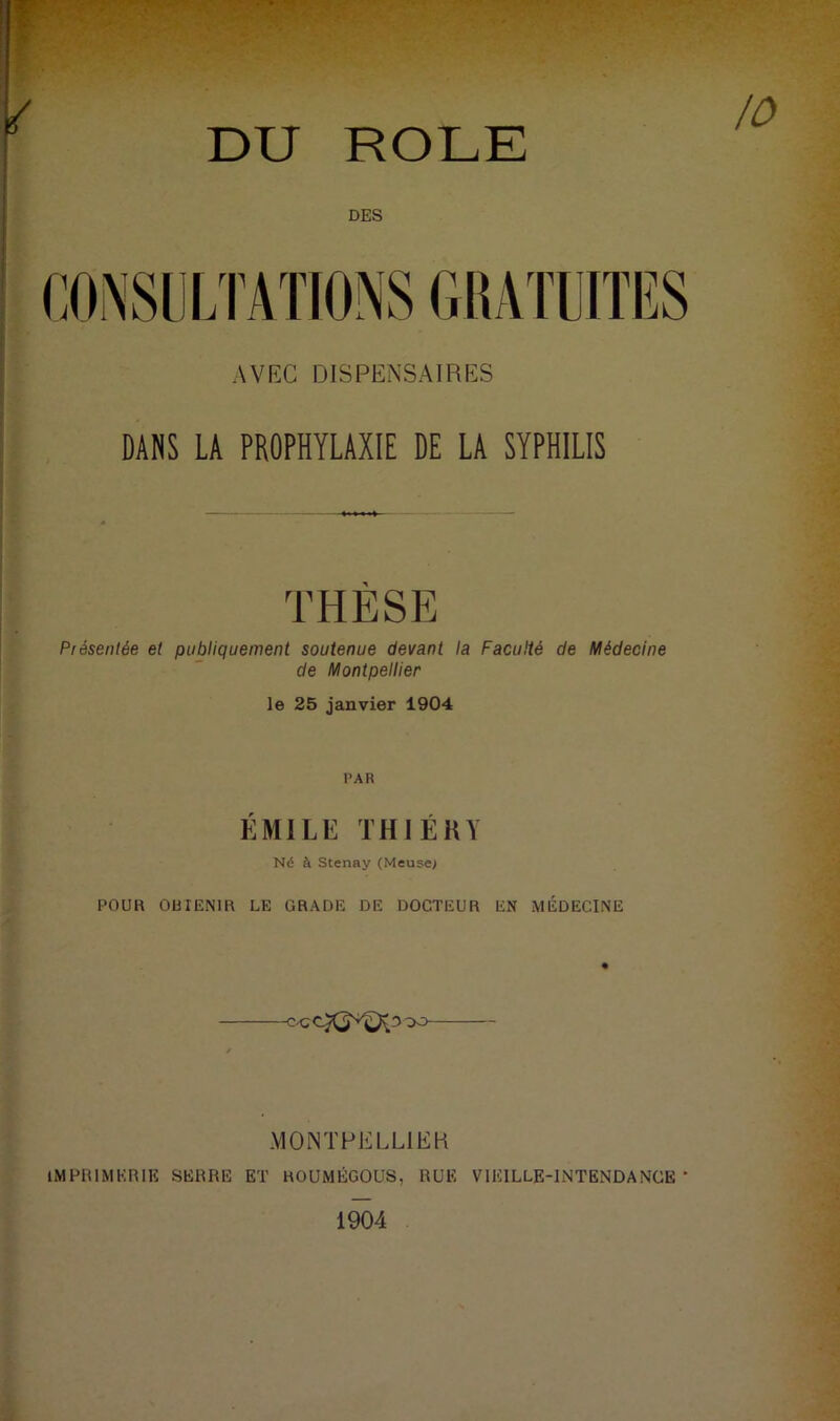 DU ROLE DES AVEC DISPENSAIRES DANS LA PROPHYLAXIE DE LA SYPHILIS THÈSE Présentée et publiquement soutenue devant la Faculté de Médecine de Montpellier le 25 janvier 1904 PAR ÉMILE THIÉKY Né à Stenay (Meuse> POUR OBTENIR LE GRADE DE DOCTEUR EN MÉDECINE MONTPELLIER IMPRIMERIE SERRE ET ROUMÉGOUS, RUE VIEILLE-INTENDANCE'