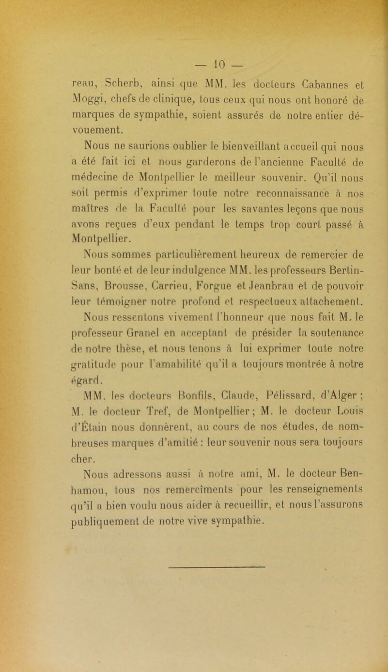 reau, Scherb, ainsi que MM. les docteurs Cabannes et Moggi, chefs de clinique, tous ceux qui nous ont honoré de marques de sympathie, soient assurés de notre entier dé- vouement. Nous ne saurions oublier le bienveillant accueil qui nous a été fait ici et nous garderons de l’ancienne Faculté de médecine de Montpellier le meilleur souvenir. Qu’il nous soit permis d’exprimer toute notre reconnaissance à nos maîtres de la Faculté pour les savantes leçons que nous avons reçues d’eux pendant le temps trop court passé à Montpellier. Nous sommes particulièrement heureux de remercier de leur bonté et de leur indulgence MM. les professeurs Bertin- Sans, Brousse, Carrieu. Forgue et Jeanbrau et de pouvoir leur témoigner notre profond et respectueux attachement. Nous ressentons vivement l'honneur que nous fait M. le professeur Granel en acceptant de présider la soutenance de notre thèse, et nous tenons à lui exprimer toute notre gratitude pour l'amabilité qu’il a tou jours montrée à notre éga rd. MM. los docteurs Bonfils, Claude, Pelissard, d’Alger; M. le docteur Tref, de Montpellier; M. le docteur Louis d’Étain nous donnèrent, au cours de nos études, de nom- breuses marques d’amitié : leur souvenir nous sera toujours cher. Nous adressons aussi à notre ami, M. le docteur Ben- hamou, tous nos remercîmenls pour les renseignements qu’il a bien voulu nous aider à recueillir, et nous l’assurons publiquement de notre vive sympathie.