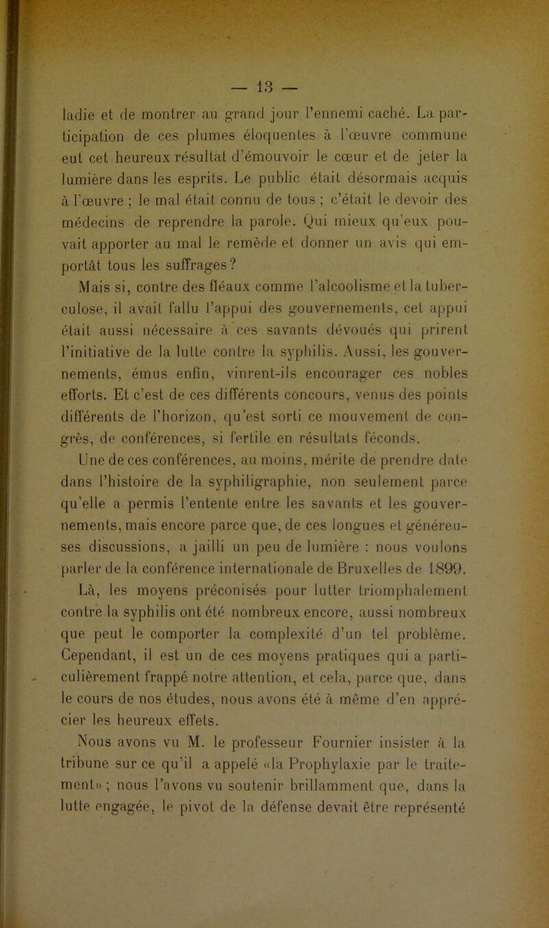 — 13 — ladie et de montrer an grand jour l’ennemi caché. La par- ticipation de ces plumes éloquentes à l’œuvre commune eut cet heureux résultat d’émouvoir le cœur et de jeter la lumière dans les esprits. Le public était désormais acquis à l’œuvre ; le mal était connu de tous ; c’était le devoir des médecins de reprendre la parole. Qui mieux qu’eux pou- vait apporter au mal le remède et donner un avis qui em- portât tous les suffrages? Mais si, contre des fléaux comme l’alcoolisme et la tuber- culose, il avait fallu l’appui des gouvernements, cet appui était aussi nécessaire à ces savants dévoués qui prirent l’initiative de la lutte contre la syphilis. Aussi, les gouver- nements, émus enfin, vinrent-ils encourager ces nobles efforts. Et c’est de ces différents concours, venus des points différents de l’borizon. qu’est sorti ce mouvement de con- grès, de conférences, si fertile en résultats féconds. Une de ces conférences, au moins, mérite de prendre date dans l’histoire de la syphiligraphie, non seulement parce qu’elle a permis l’entente entre les savants et les gouver- nements, mais encore parce que, de ces longues et généreu- ses discussions, a jailli un peu de lumière : nous voulons parler de la conférence internationale de Bruxelles de 1899. Là, les moyens préconisés pour lutter triomphalement contre la syphilis ont été nombreux encore, aussi nombreux que peut le comporter la complexité d’un tel problème. Cependant, il est un de ces moyens pratiques qui a parti- culièrement frappé notre attention, et cela, parce que, dans le cours de nos études, nous avons été à même d’en appré- cier les heureux effets. Nous avons vu M. le professeur Fournier insister à la tribune sur ce qu’il a appelé «la Prophylaxie par le traite- ment» ; nous l’avons vu soutenir brillamment que, dans la lutte engagée, le pivot de la défense devait être représenté