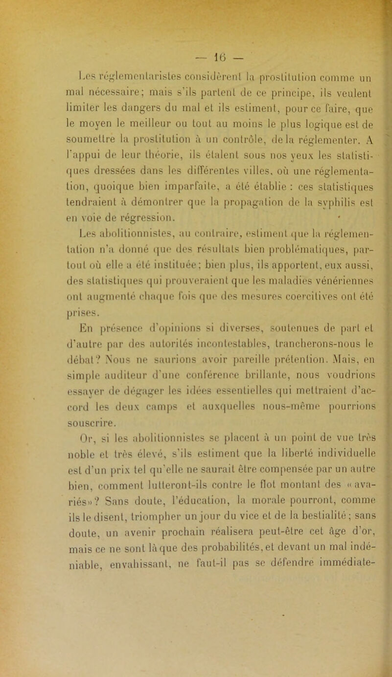 Les réglemcnlarisles considèrent la proslilulion comme un mal nécessaire; mais s’ils parlent de ce principe, ils veulent limiter les dangers du mal et ils estiment, pour ce faire, que le moyen le meilleur ou tout au moins le plus logique est de soumettre la prostitution à un contrôle, delà réglementer. A l'appui de leur théorie, ils étalent sous nos yeux les statisti- ques dressées dans les différentes villes, où une réglementa- tion, quoique bien imparfaite, a été établie : ces statistiques tendraient à démontrer que la propagation de la syphilis est en voie de régression. Les abolitionnistes, au contraire, estiment que la réglemen- tation n’a donné que des résultats bien problématiques, par- tout où elle a été instituée; bien plus, ils apportent, eux aussi, des statistiques qui prouveraient que les maladies vénériennes ont augmenté chaque fois que des mesures coercitives ont été prises. En présence d’opinions si diverses, soutenues de part et d’autre par des autorités incontestables, trancherons-nous le débat? Nous ne saurions avoir pareille prétention. Mais, en simple auditeur d’une conférence brillante, nous voudrions essayer de dégager les idées essentielles qui mettraient d’ac- cord les deux camps et auxquelles nous-mème pourrions souscrire. Or, si les abolitionnistes se placent à un point de vue très noble et très élevé, s’ils estiment que la liberté individuelle est d’un prix tel qu’elle ne saurait être compensée par un autre bien, comment lutteront-ils contre le flot montant des «ava- riés»? Sans doute, l’éducation, la morale pourront, comme ils le disent, triompher un jour du vice et de la bestialité ; sans doute, un avenir prochain réalisera peut-être cet âge d’or, mais ce ne sont laque des probabilités,et devant un mal indé- niable, envahissant, ne faut-il pas se défendre immédiate-