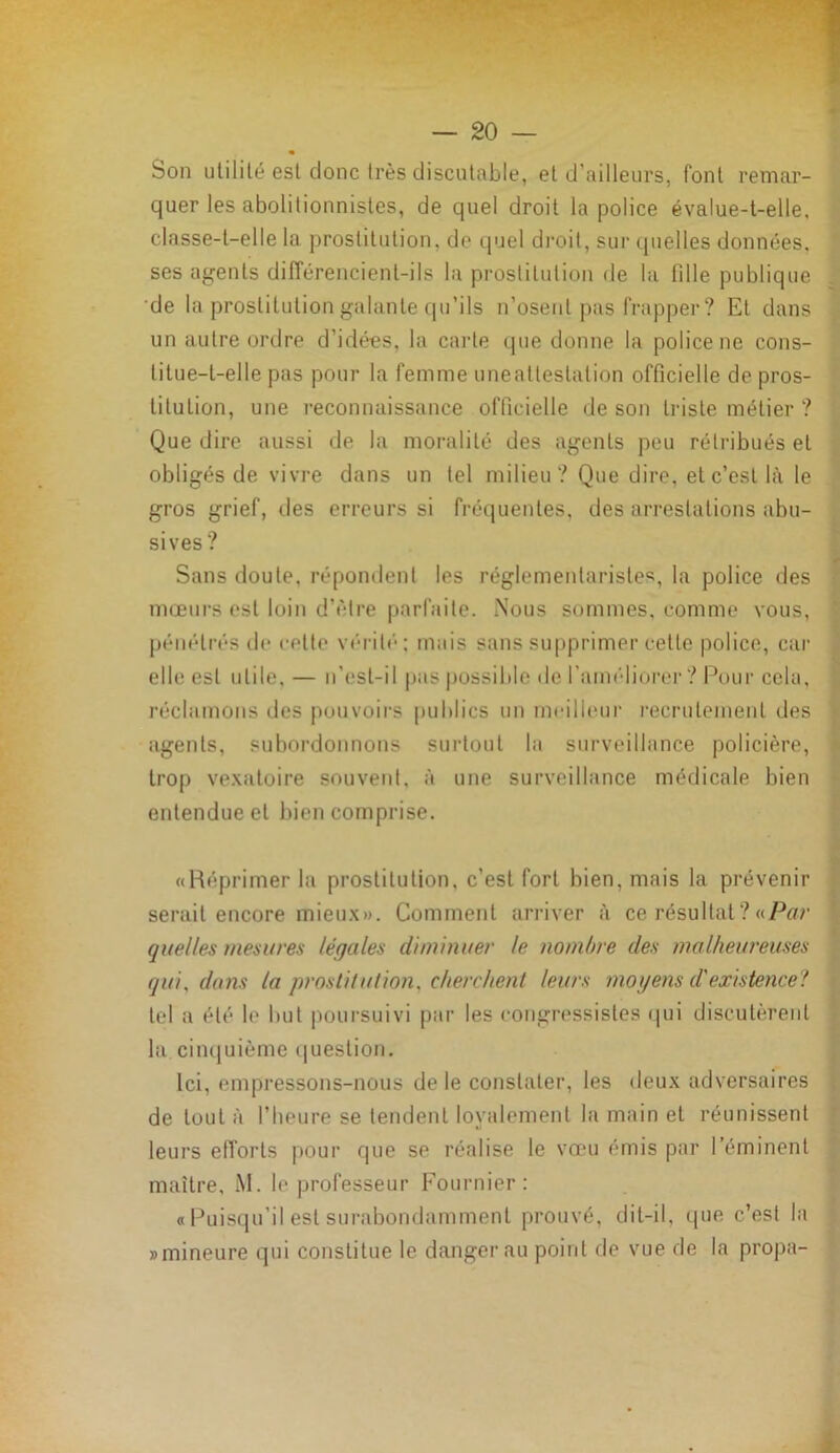 Son utilité est donc très discutable, et d’ailleurs, font remar- quer les abolitionnistes, de quel droit la police évalue-t-elle, classe-t-elle la prostitution, de quel droit, sur quelles données, ses agents différencient-ils la prostitution de la lille publique de la prostitution galante qu’ils n’osent pas frapper? El dans un autre ordre d’idées, la carte que donne la police ne cons- titue-t-elle pas pour la femme une attestation officielle de pros- titution, une reconnaissance officielle de son triste métier ? Que dire aussi de la moralité des agents peu rétribués et obligés de vivre dans un tel milieu ? Que dire, et c’est là le gros grief, îles erreurs si fréquentes, des arrestations abu- sives? Sans doute, répondent les réglementaristes, la police des mœurs est loin d’être parfaite. Nous sommes, comme vous, pénétrés de cette vérité; mais sans supprimer cette police, car elle est utile, — n’esl-il pas possible de l’améliorer ? Pour cela, réclamons des pouvoirs publics un meilleur recrutement des agents, subordonnons surtout la surveillance policière, trop vexatoire souvent, à une surveillance médicale bien entendue et bien comprise. «Réprimer la prostitution, c’est fort bien, mais la prévenir serait encore mieux». Comment arriver à ce résultat? «Par quelles mesures légales diminuer le nombre des malheureuses qui, dans la prostitution, cherchent leurs moyens d'existence? tel a été le but poursuivi par les congressistes qui discutèrent la. cinquième question. Ici, empressons-nous de le constater, les deux adversaires de tout à l’heure se tendent loyalement la main et réunissent leurs efforts pour que se réalise le vœu émis par l’éminent maître, M. le professeur Fournier: «Puisqu’il est surabondamment prouvé, dit-il, que c’est la «mineure qui constitue le danger au point de vue de la propa-