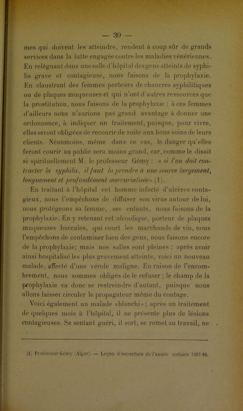 — 30 — mes qui doivent les atteindre, rendent à coup sûr de grands services dans la lutte engagée contre les maladies vénériennes. En reléguant dans unesalle d’hôpital desgens atteints de syphi- lis grave et contagieuse, nous faisons de la prophylaxie. En claustrant des femmes porteurs de chancres syphilitiques ou de plaques muqueuses et qui n’ont d’autres ressources que la prostitution, nous faisons de la prophylaxie : àces femmes d’ailleurs nous n’aurions pas grand avantage à donner une ordonnance, à indiquer un traitement, puisque, pour vivre, elles seront obligées de-recourir de suite aux bons soinsde leurs clients. Néanmoins, même dans ce cas, le danger qu'elles feront courir au public sera moins grand, car, comme le disait si spirituellement M. le professeur Gémy : « si Fort doit con- tracter la syphilis, il faut la prendre à une source largement, longuement et profondément /nercurialisée» (1). En traitant à l’hôpital cet homme infecté d’ulcères conta- gieux, nous l’empêchons de diffuser son virus autour de lui, nous protégeons sa femme, ses enfants, nous faisons de la prophylaxie. En y retenant cet alcoolique, porteur de plaques muqueuses buccales, qui court les marchands de vin, nous l’empêchons de contaminer bien des gens, nous faisons encore de la prophylaxie; mais nos salles sont pleines : après avoir ainsi hospitalisé les plus gravement atteints, voici un nouveau malade, affecté d’une vérole maligne. En raison de l’encom- brement, nous sommes obligés de le refuser ; le champ de la prophylaxie va donc se restreindre d’autant, puisque nous allons laisser circuler le propagateur même du contage. Voici également un malade «blanchi»; après un traitement de quelques mois à l’hôpital, il ne présente plus de lésions contagieuses. Se sentant guéri, il sort, se remet au travail, ne (1) Professeur Gémy (Alger). — Leçon d’ouverture de l'année scolaire 1887-88.