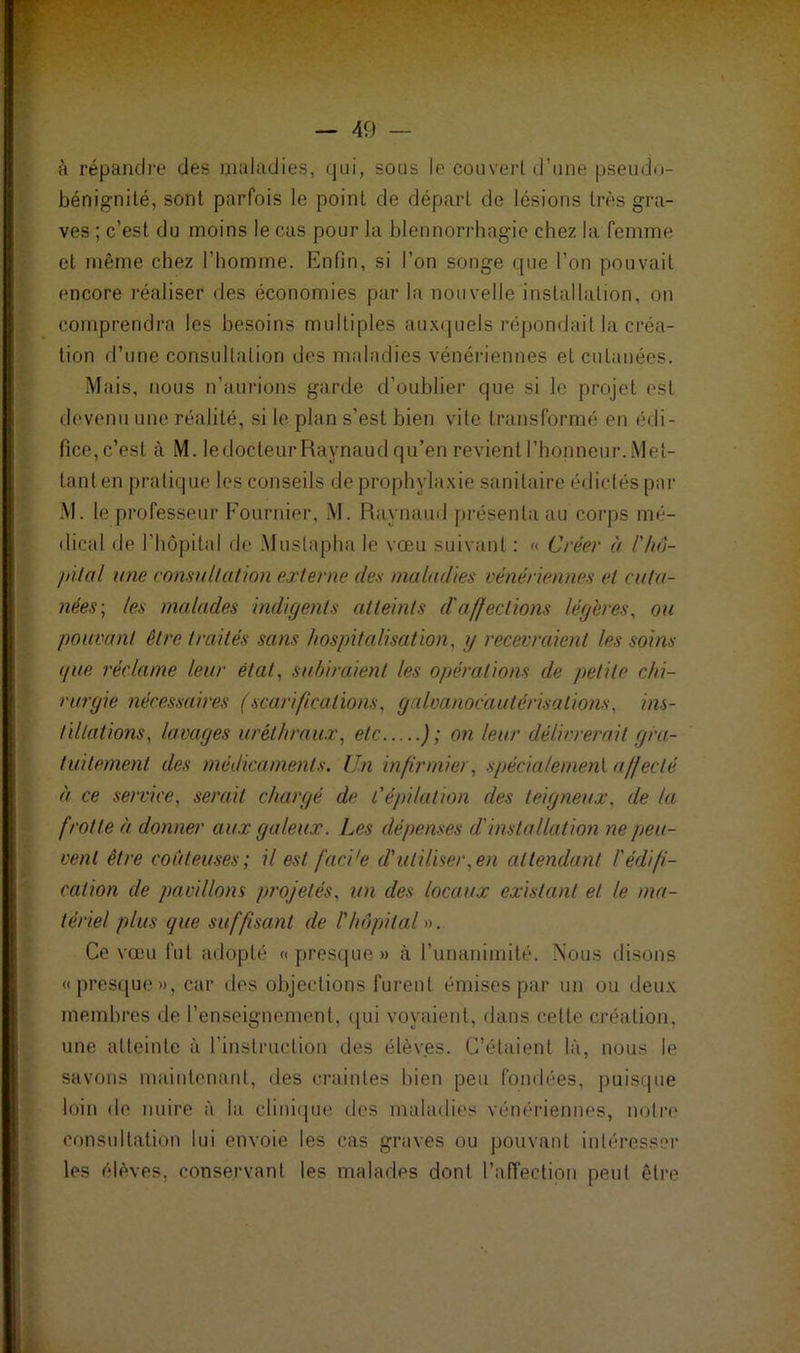 à répandre des maladies, qui, sous le couvert d’une pseudo- bénignité, sont parfois le point de départ de lésions très gra- ves ; c’est du moins le cas pour la blennorrhagie chez la femme et même chez l’homme. Enfin, si l’on songe que l’on pouvait encore réaliser des économies par la nouvelle installation, on comprendra les besoins multiples auxquels répondait la créa- tion d’une consultation des maladies vénériennes et cutanées. Mais, nous n’aurions garde d’oublier que si le projet est devenu une réalité, si le plan s’est bien vite transformé en édi- fice, c’est à M. ledocteurRaynaud qu’en revient l’honneur. Met- tant en pratique les conseils de prophylaxie sanitaire édictés par M. le professeur Fournier, M. Raynaud présenta au corps mé- dical de l'hôpital de Mustapha le vœu suivant : « Créer à /'hô- pital une consultation externe iles maladies vénériennes et cuta- nées; les malades indigents atteints d'affections légères, ou pouvant être traités sans hospitalisation. g recevraient les soins que réclame leur état, subiraient les opérations de petite chi- rurgie nécessaires (scarifications. galvanocautérisations, ins- tillations, lavages uréthraux, etc ); on leur délivrerait gra- tuitement des médicaments. Un infirmier, spécialement affecté à ce service. serait chargé de l’épilation des teigneux. de la frotte à donner aux galeux. Les dépenses d'installation ne peu- vent être coûteuses; il est faci'e d'utiliser .en attendant l'édifi- cation de pavillons projetés, un des locaux existant et le ma- tériel plus que suffisant de Lhôpital ». Ce vœu fut adopté «presque» à l’unanimité. Nous disons «presque», car des objections furent émises par un ou deux membres de l’enseignement, qui voyaient, dans cette création, une atteinte à l’instruction des élèves. C’étaient là, nous le savons maintenant, des craintes bien peu fondées, puisque loin de nuire à la clinique des maladies vénériennes, notre consultation lui envoie les cas graves ou pouvant intéresser les élèves, conservant les malades dont l’affection peut être