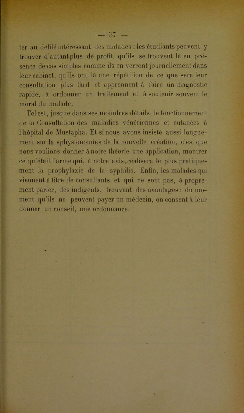 ter au défilé intéressant des malades : les étudiants peuvent y trouver d’autant plus de profit qu'ils se trouvent là en pré- sence de cas simples comme ils en verront journellement dans leur cabinet, qu’ils ont là une répétition de ce que sera leur consultation plus tard et apprennent à faire un diagnostic rapide, à ordonner un traitement et à soutenir souvent le moral du malade. Tel est, jusque dans ses moindres détails, le fonctionnement de la Consultation des maladies vénériennes et cutanées à l’hôpital de Mustapha. Et si nous avons insisté aussi longue- ment sur la «physionomie» de la nouvelle création, c’est que nous voulions donner à notre théorie une application, montrer ce qu’était l’arme qui, à notre avis,réalisera le plus pratique- ment la prophylaxie de la syphilis. Enfin, les malades qui viennent à titre de consultants et qui ne sont pas, à propre- ment parler, des indigents, trouvent des avantages ; du mo- ment qu’ils ne peuvent payer un médecin, on consent à leur donner un conseil, une ordonnance.