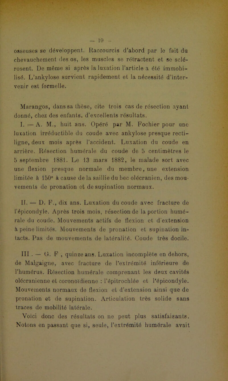 osseuses se développent. Raccourcis d’abord par le fait du chevauchement des os, les muscles se rétractent et se sclé- rosent. De même si après la luxation l’article a été immobi- lisé. L’ankylose survient rapidement et la nécessité d’inter- venir est formelle. Marangos, dans sa thèse, cite trois cas de résection ayant donné, chez des enfants, d’excellents résultats. I. — A. M., huit ans. Opéré par M. Fochier pour une luxation irréductible du coude avec ankylosé presque recti- ligne, deux mois après l’accident. Luxation du coude en arrière. Résection humérale du coude de 5 centimètres le 5 septembre 1881. Le 13 mars 1882, le malade sort avec une flexion presque normale du membre, une extension limitée à 150° à cause de la saillie du bec olécranien, des mou- vements de pronation et de supination normaux. II. — D. F., dix ans. Luxation du coude avec fracture de l’épicondyle. Après trois mois, résection de la portion humé- rale du coude. Mouvements actifs de flexion et d’extension à peine limités. Mouvements de pronation et supination in- tacts. Pas de mouvements de latéralité. Coude très docile. III . — G. F , quinze ans. Luxation incomplète en dehors, de Malgaigne, avec fracture de l’extrémité inférieure de l’humérus. Résection humérale comprenant les deux cavités olécranienne et coronoïdienne : l’épitrochlée et l’épicondyle. Mouvements normaux de flexion et d’extension ainsi que de pronation et de supination. Articulation très solide sans traces de mobilité latérale. Voici donc des résultats on ne peut plus satisfaisants. Notons en passant que si, seule, l’extrémité humérale avait