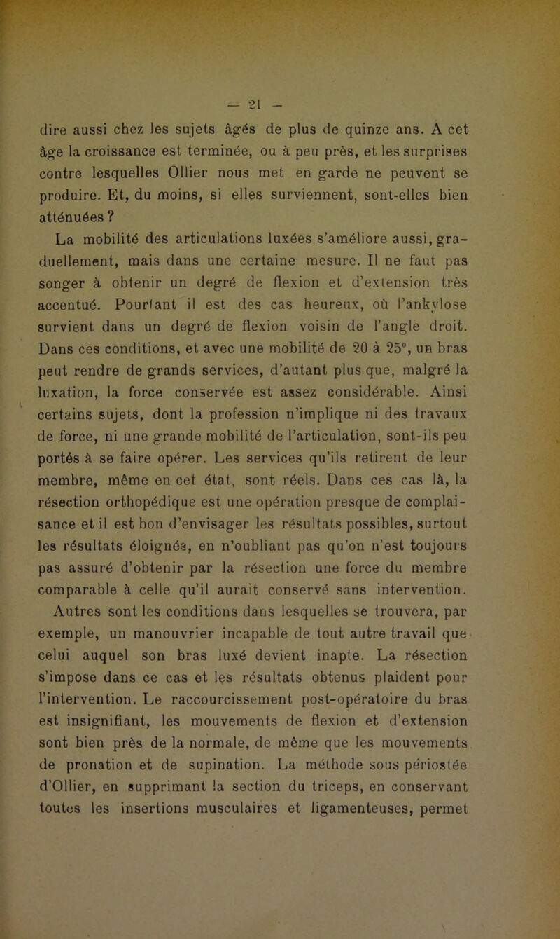 dire aussi chez les sujets âgés de plus de quinze ans. A cet âge la croissance est terminée, ou à peu près, et les surprises contre lesquelles Ollier nous met en garde ne peuvent se produire. Et, du moins, si elles surviennent, sont-elles bien atténuées ? La mobilité des articulations luxées s’améliore aussi, gra- duellement, mais dans une certaine mesure. Il ne faut pas songer à obtenir un degré de flexion et d’extension très accentué. Pourlant il est des cas heureux, où l’ankylose survient dans un degré de flexion voisin de l’angle droit. Dans ces conditions, et avec une mobilité de 20 à 25°, un bras peut rendre de grands services, d’autant plus que, malgré la luxation, la force conservée est assez considérable. Ainsi certains sujets, dont la profession n’implique ni des travaux de force, ni une grande mobilité de l’articulation, sont-ils peu portés à se faire opérer. Les services qu’ils retirent de leur membre, même en cet état, sont réels. Dans ces cas là, la résection orthopédique est une opération presque de complai- sance et il est bon d’envisager les résultats possibles, surtout les résultats éloignés, en n’oubliant pas qu’on n’est toujours pas assuré d’obtenir par la résection une force du membre comparable à celle qu’il aurait conservé sans intervention. Autres sont les conditions dans lesquelles se trouvera, par exemple, un manouvrier incapable de tout autre travail que celui auquel son bras luxé devient inapte. La résection s’impose dans ce cas et les résultats obtenus plaident pour l’intervention. Le raccourcissement post-opératoire du bras est insignifiant, les mouvements de flexion et d’extension sont bien près de la normale, de même que les mouvements de pronation et de supination. La méthode sous périoslée d’Ollier, en supprimant la section du triceps, en conservant toutes les insertions musculaires et ligamenteuses, permet