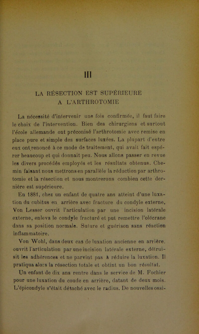 III LA RÉSECTION EST SUPÉRIEURE A L’ARTHROTOMIE La nécessité d’intervenir une fois confirmée, il faut faire le choix de l’intervention. Bien des chirurgiens et surtout l’école allemande ont préconisé l’arthrotomie avec remise en place pure et simple des surfaces luxées. La plupart d’entre eux ont renoncé à ce mode de traitement, qui avait fait espé- rer beaucoup et qui donnait peu. Nous allons passer en revue les divers procédés employés et les résultats obtenus. Che- min faisant nous mettrons en parallèle la réduction par arthro- tomie et la résection et nous montrerons combien cette der- nière est supérieure. En 1881, chez un enfant de quatre ans atteint d’une luxa- tion du cubitus en arrière avec fracture du condyle externe. Von Lesser ouvrit l’articulation par une incision latérale externe, enleva le condyle fracturé et put remettre l’olécrane dans sa position normale. Suture et guérison sans réaction inflammatoire. Von Wohl, dans deux cas de luxation ancienne en arrière, ouvrit l'articulation par une incision latérale externe, détrui- sit les adhérences et ne parvint pas à réduire la luxation. Il pratiqua alors la résection totale et obtint un bon résultat. Un enfant de dix ans rentre dans le service de M. Fochier pour une luxation du coude en arrière, datant de deux mois. L’épicondyle s’était détaché avec le radius. De nouvelles ossi-