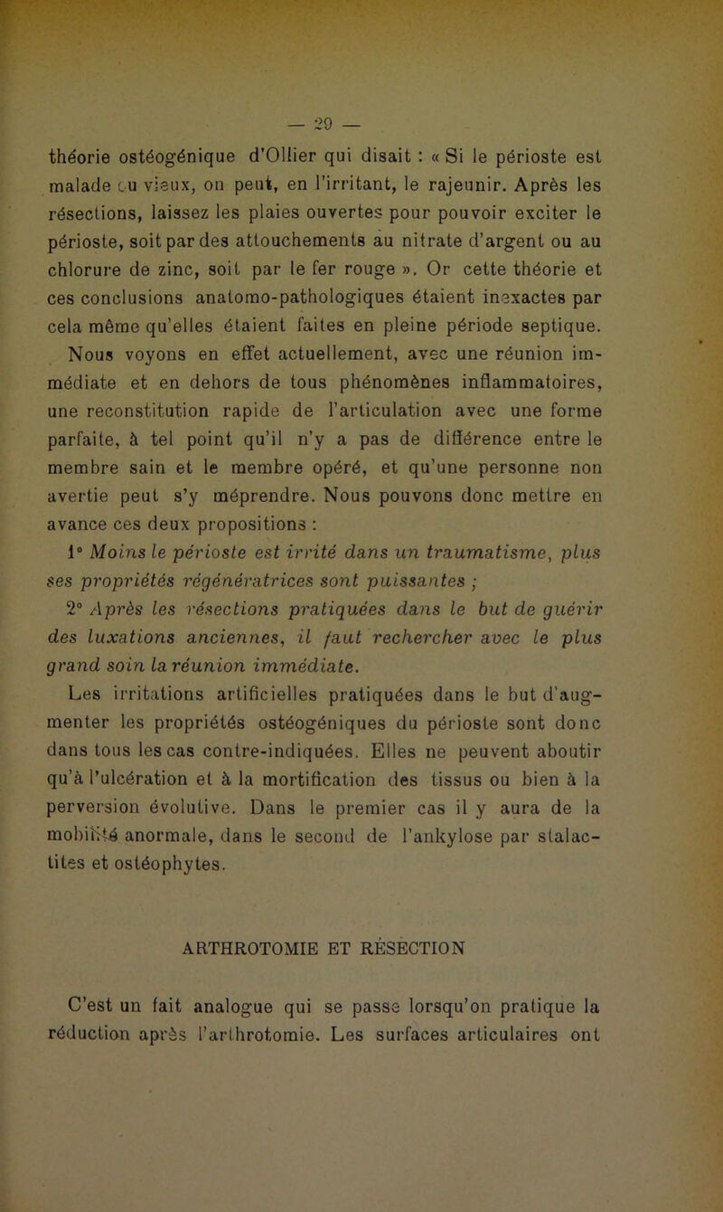 théorie ostéogénique d’Ollier qui disait : « Si le périoste est malade ou vieux, on peut, en l’irritant, le rajeunir. Après les résections, laissez les plaies ouvertes pour pouvoir exciter le périoste, soit par des attouchements au nitrate d’argent ou au chlorure de zinc, soit par le fer rouge ». Or cette théorie et ces conclusions anatomo-pathologiques étaient inexactes par cela même qu’elles étaient faites en pleine période septique. Nous voyons en effet actuellement, avec une réunion im- médiate et en dehors de tous phénomènes inflammatoires, une reconstitution rapide de l’articulation avec une forme parfaite, à tel point qu’il n’y a pas de différence entre le membre sain et le membre opéré, et qu’une personne non avertie peut s’y méprendre. Nous pouvons donc mettre en avance ces deux propositions : 1° Moins le périoste est irrité dans un traumatisme, plus ses propriétés régénératrices sont puissantes ; 2° Après les résections pratiquées dans le but de guérir des luxations anciennes, il faut rechercher avec le plus grand soin la réunion immédiate. Les irritations artificielles pratiquées dans le but d’aug- menter les propriétés ostéogéniques du périoste sont donc dans tous les cas contre-indiquées. Elles ne peuvent aboutir qu’à l’ulcération et à la mortification des tissus ou bien à la perversion évolutive. Dans le premier cas il y aura de la mobilité anormale, dans le second de l’ankylose par stalac- tites et ostéophytes. ARTHROTOMIE ET RÉSECTION C’est un fait analogue qui se passe lorsqu’on pratique la réduction après l’arlhrotomie. Les surfaces articulaires ont