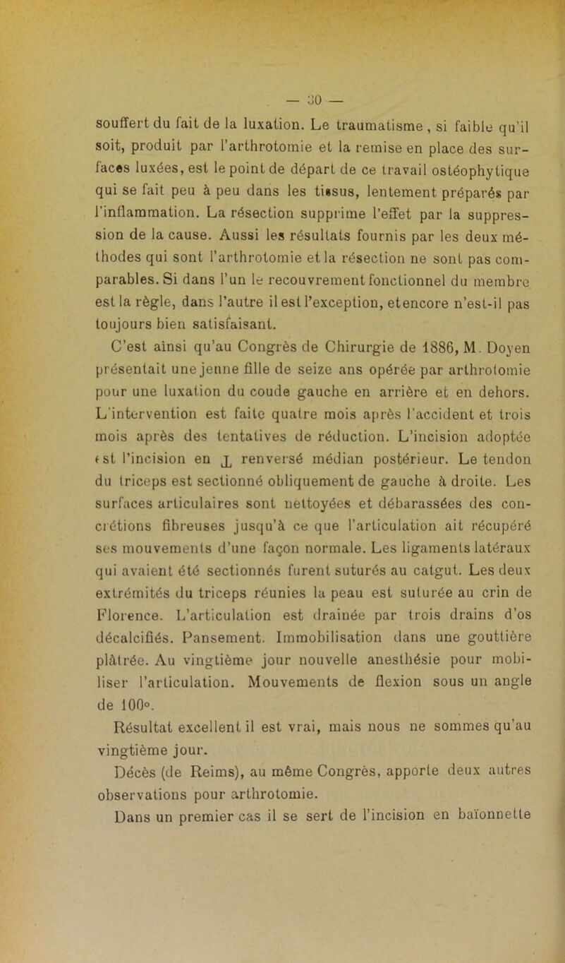 souffert du fait de la luxation. Le traumatisme, si faible qu’il soit, produit par 1 arthrotomie et la remise en place des sur- faces luxées, est le point de départ de ce travail ostéophytique qui se fait peu à peu dans les ti«sus, lentement préparés par l'inflammation. La résection supprime l’effet par la suppres- sion de la cause. Aussi les résultats fournis par les deux mé- thodes qui sont l’arthrotomie et la résection ne sont pas com- parables. Si dans l’un le recouvrement fonctionnel du membre est la règle, dans l’autre il est l’exception, etencore n’est-il pas toujours bien satisfaisant. C’est ainsi qu’au Congrès de Chirurgie de 1886, M. Doyen présentait une jeune fille de seize ans opérée par arthrotomie pour une luxation du coude gauche en arrière et en dehors. L’intervention est faite quatre mois après l'accident et trois mois après des tentatives de réduction. L’incision adoptée tst l’incision en j, renversé médian postérieur. Le tendon du triceps est sectionné obliquement de gauche à droite. Les surfaces articulaires sont nettoyées et débarassées des con- crétions fibreuses jusqu’à ce que l’articulation ait récupéré ses mouvements d’une façon normale. Les ligaments latéraux qui avaient été sectionnés furent suturés au catgut. Les deux extrémités du triceps réunies la peau est suturée au crin de Florence. I/articulalion est drainée par trois drains d’os décalcifiés. Pansement. Immobilisation dans une gouttière plâtrée. Au vingtième jour nouvelle anesthésie pour mobi- liser l’articulation. Mouvements de flexion sous un angle de 100°. Résultat excellent il est vrai, mais nous ne sommes qu’au vingtième jour. Décès (de Reims), au même Congrès, apporte deux autres observations pour arthrotomie. Dans un premier cas il se sert de l’incision en baïonnette