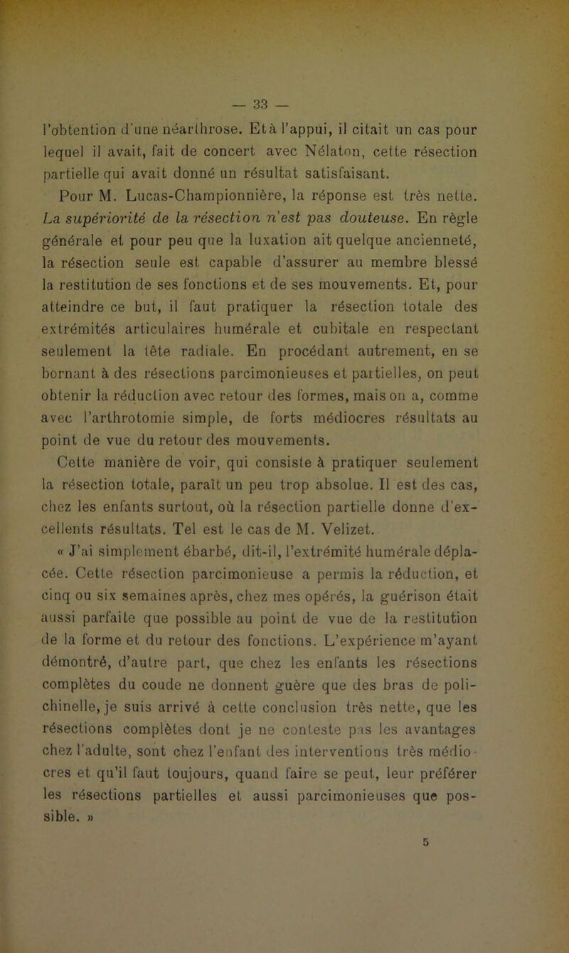 l’obtention d'une néarlhrose. Età, l’appui, il citait un cas pour lequel il avait, fait de concert avec Nélaton, cette résection partielle qui avait donné un résultat satisfaisant. Pour M. Lucas-Championnière, la réponse est très nette. La supériorité de la résection n’est pas douteuse. En règle générale et pour peu que la luxation ait quelque ancienneté, la résection seule est capable d’assurer au membre blessé la restitution de ses fonctions et de ses mouvements. Et, pour atteindre ce but, il faut pratiquer la résection totale des extrémités articulaires humérale et cubitale en respectant seulement la tête radiale. En procédant autrement, en se bornant à des résections parcimonieuses et partielles, on peut obtenir la réduction avec retour des formes, maison a, comme avec l’arthrotomie simple, de forts médiocres résultats au point de vue du retour des mouvements. Cette manière de voir, qui consiste à pratiquer seulement la résection totale, paraît un peu trop absolue. Il est des cas, chez les enfants surtout, où la résection partielle donne d’ex- cellents résultats. Tel est le cas de M. Velizet. « J’ai simplement ébarbé, dit-il, l’extrémité humérale dépla- cée. Cette résection parcimonieuse a permis la réduction, et cinq ou six semaines après, chez mes opérés, la guérison était aussi parfaite que possible au point de vue de la restitution de la forme et du retour des fonctions. L’expérience m’ayant démontré, d’autre part, que chez les enfants les résections complètes du coude ne donnent guère que des bras de poli- chinelle, je suis arrivé à cette conclusion très nette, que les résections complètes dont je ne conteste pis les avantages chez l’adulte, sont chez l'enfant des interventions très médio cres et qu’il faut toujours, quand faire se peut, leur préférer les résections partielles et aussi parcimonieuses que pos- sible. » 5