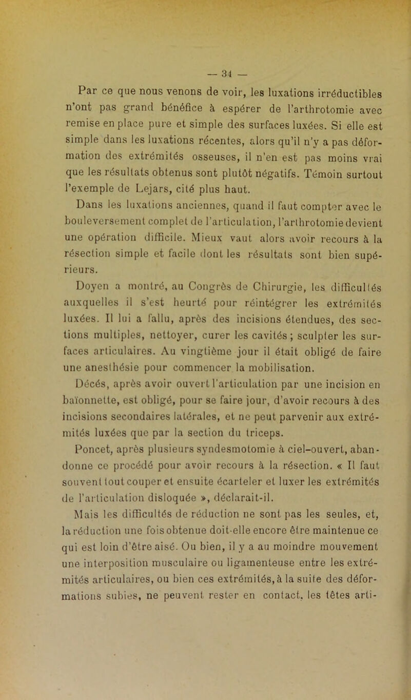 Par ce que nous venons de voir, les luxations irréductibles n’ont pas grand bénéfice à espérer de l’arthrotomie avec remise en place pure et simple des surfaces luxées. Si elle est simple dans les luxations récentes, alors qu’il n’y a pas défor- mation des extrémités osseuses, il n’en est pas moins vrai que les résultats obtenus sont plutôt négatifs. Témoin surtout l’exemple de Lejars, cité plus haut. Dans les luxations anciennes, quand il faut compter avec le bouleversement complet de l’articulation, l’arthrotomie devient une opération difficile. Mieux vaut alors avoir recours à la résection simple et facile dont les résultats sont bien supé- rieurs. Doyen a montré, au Congrès de Chirurgie, les difficultés auxquelles il s’est heurté pour réintégrer les extrémités luxées. Il lui a fallu, après des incisions étendues, des sec- tions multiples, nettoyer, curer les cavités; sculpter les sur- faces articulaires. Au vingtième jour il était obligé de faire une anesthésie pour commencer la mobilisation. Décés, après avoir ouver t l’articulation par une incision en baïonnette, est obligé, pour se faire jour, d’avoir recours à des incisions secondaires latérales, et ne peut parvenir aux extré- mités luxées que par la section du triceps. Poncet, après plusieurs syndesmotomie à ciel-ouvert, aban- donne ce procédé pour avoir recours à la résection. « Il faut souvent tout couper et ensuite écarteler et luxer les extrémités de l’articulation disloquée », déclarait-il. Mais les difficultés de réduction ne sont pas les seules, et, la réduction une foisobtenue doit-elle encore être maintenue ce qui est loin d’être aisé. Ou bien, il y a au moindre mouvement une interposition musculaire ou ligamenteuse entre les extré- mités articulaires, ou bien ces extrémités, à la suite des défor- mations subies, ne peuvent rester en contact, les têtes arti-