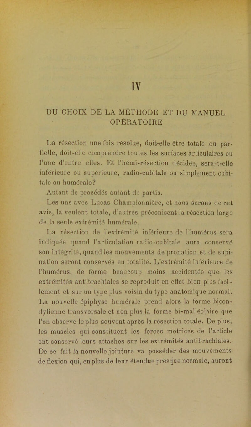 IV DU CHOIX DE LA MÉTHODE ET DU MANUEL OPÉRATOIRE La résection une fois résolue, doit-elle être tolale ou par- tielle, doit-elle comprendre toutes les surfaces articulaires ou l’une d’entre elles. Et l’hémi-réseclion décidée, sera-t-elle inférieure ou supérieure, radio-cubitale ou simplement cubi- tale ou humérale? Autant de procédés autant de partis. Les uns avec Lucas-Championnière, et nous serons de cet avis, la veulent totale, d’autres préconisent la résection largo de la seule extrémité humérale. La résection de l’extrémité inférieure de l’humérus sera indiquée quand l’articulation radio-cubitale aura conservé son intégrité, quand les mouvements de pronation et de supi- nation seront conservés en totalité. L’extrémité inférieure de l’humérus, de forme beaucoup moins accidentée que les extrémités antibrachiales se reproduit en eflel bien plus faci- lement et sur un type plus voisin du type anatomique normal. La nouvelle épiphyse humérale prend alors la forme hicon- dylienne transversale et non plus la forme bi-malléolaire que l’on observe le plus souvent après la résection totale. De plus, les muscles qui constituent les forces motrices de l’article ont conservé leurs attaches sur les extrémités antibrachiales. De ce fait la nouvelle jointure va posséder des mouvements de flexion qui, enplus de leur étendue presque normale, auront