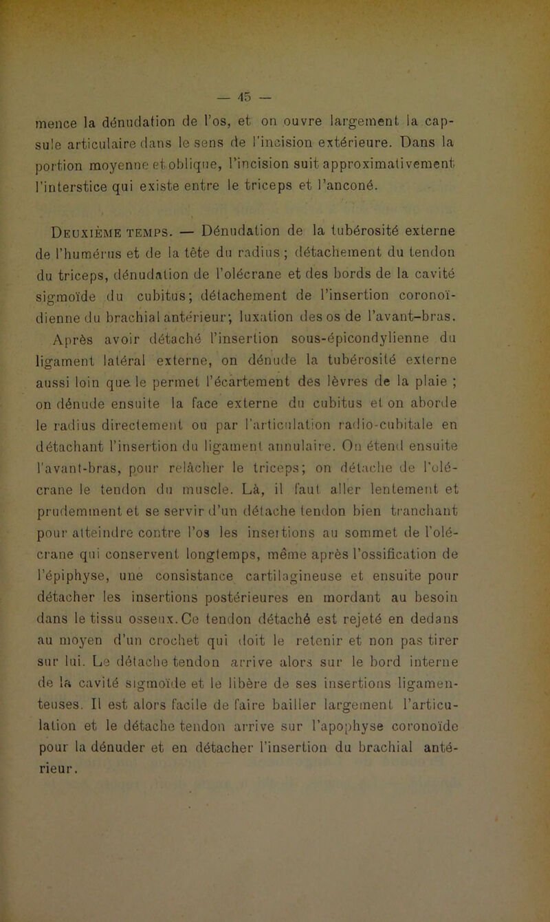 mence la dénudation de l’os, et on ouvre largement la cap- sule articulaire dans le sens de l’incision extérieure. Dans la portion moyenne et oblique, l’incision suit approximativement l’interstice qui existe entre le triceps et l’anconé. Deuxième temps. — Dénudation de la tubérosité externe de l’humérus et de la tête du radius; détachement du tendon du triceps, dénudation de l’olécrane et des bords de la cavité sio-moïde du cubitus; détachement de l’insertion coronoï- diennedu brachial antérieur; luxation des os de l’avant-bras. Après avoir détaché l’insertion sous-épicondylienne du ligament latéral externe, on dénude la tubérosité externe aussi loin que le permet l’écartement des lèvres de la plaie ; on dénude ensuite la face externe du cubitus et on aborde le radius directement ou par l'articulation radio-cubitale en détachant l’insertion du ligament annulaire. On étend ensuite l’avant-bras, pour relâcher le triceps; on détache de l'olé- crane le tendon du muscle. Là, il faut aller lentement et prudemment et se servir d’un détache tendon bien tranchant pour atteindre contre l’os les inseitions au sommet de l’olé- crane qui conservent longtemps, même après l’ossification de l’épiphyse, une consistance cartilagineuse et ensuite pour détacher les insertions postérieures en mordant au besoin dans le tissu osseux. Ce tendon détaché est rejeté en dedans au moyen d’un crochet qui doit le retenir et non pas tirer sur lui. Le détache tendon arrive alors sur le bord interne de la cavité sigmoïde et le libère de ses insertions ligamen- teuses. Il est alors facile de faire bailler largement l’articu- lation et le détache tendon arrive sur l’apophyse coronoïde pour la dénuder et en détacher l’insertion du brachial anté- rieur.