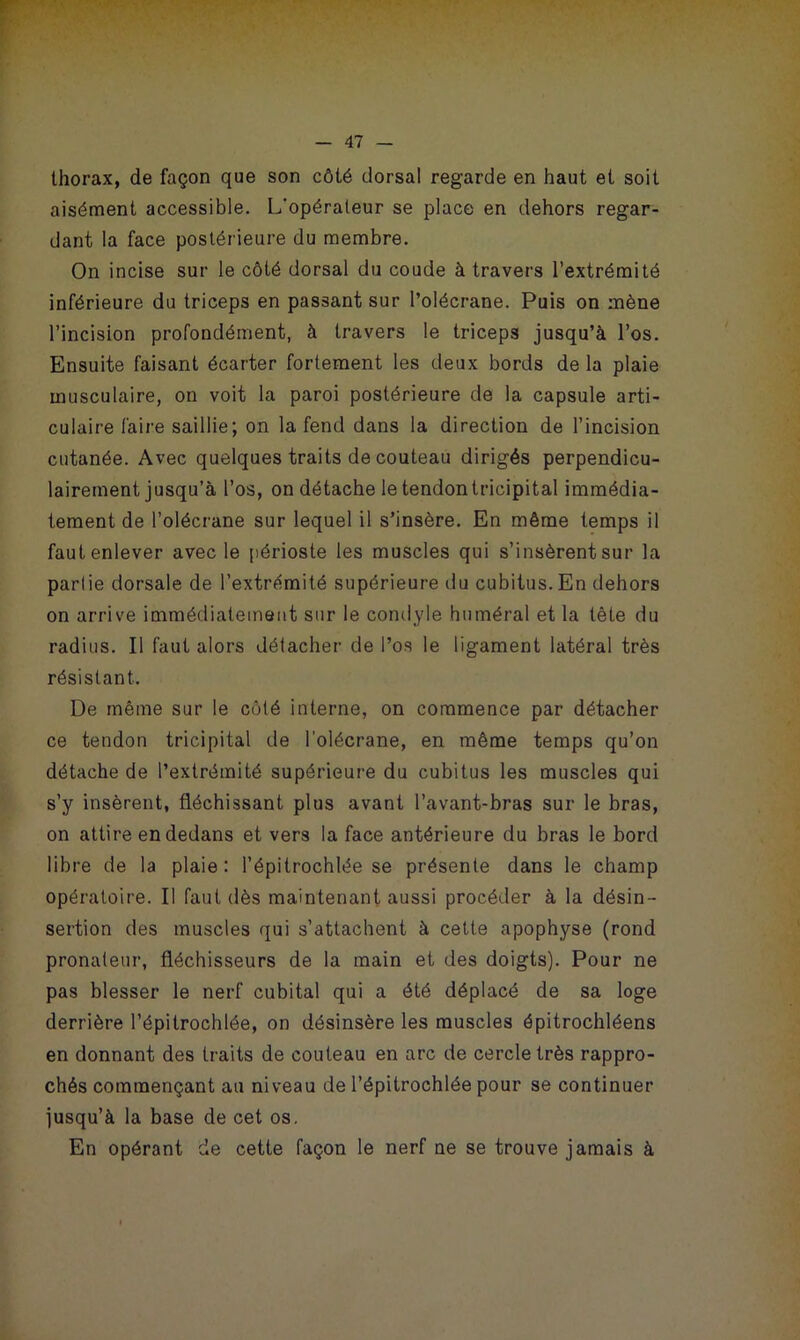 thorax, de façon que son côté dorsal regarde en haut et soit aisément accessible. L'opérateur se place en dehors regar- dant la face postérieure du membre. On incise sur le côté dorsal du coude à travers l’extrémité inférieure du triceps en passant sur l’olécrane. Puis on mène l’incision profondément, à travers le triceps jusqu’à l’os. Ensuite faisant écarter fortement les deux bords de la plaie musculaire, on voit la paroi postérieure de la capsule arti- culaire faire saillie; on la fend dans la direction de l’incision cutanée. Avec quelques traits de couteau dirigés perpendicu- lairement jusqu’à l’os, on détache le tendontricipital immédia- tement de l’olécrane sur lequel il s’insère. En même temps il faut enlever avec le périoste les muscles qui s’insèrent sur la parlie dorsale de l’extrémité supérieure du cubitus. En dehors on arrive immédiatement sur le condyle huméral et la tête du radius. Il faut alors détacher de l’os le ligament latéral très résistant. De même sur le côté interne, on commence par détacher ce tendon tricipital de l’olécrane, en même temps qu’on détache de l’extrémité supérieure du cubitus les muscles qui s’y insèrent, fléchissant plus avant l’avant-bras sur le bras, on attire en dedans et vers la face antérieure du bras le bord libre de la plaie : l’épitrochlée se présente dans le champ opératoire. Il faut dès maintenant aussi procéder à la désin- sertion des muscles qui s’attachent à cette apophyse (rond pronateur, fléchisseurs de la main et des doigts). Pour ne pas blesser le nerf cubital qui a été déplacé de sa loge derrière l’épitrochlée, on désinsère les muscles épitrochléens en donnant des traits de couteau en arc de cercle très rappro- chés commençant au niveau de l’épitrochlée pour se continuer jusqu’à la base de cet os. En opérant de cette façon le nerf ne se trouve jamais à
