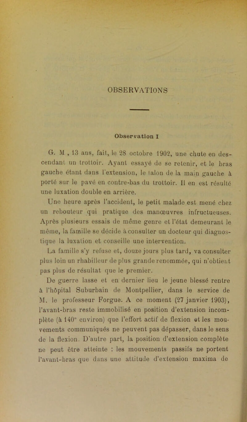 OBSERVATIONS Observation I G. M , 13 ans, fait, le 28 octobre 1902, une chute en des- cendant un trottoir. Ayant essayé de se retenir, et le bras gauche étant dans l'extension, le lalon de la main gauche à porté sur le pavé en contre-bas du trottoir. Il en est résulté une luxation double en arrière. Une heure après l’accident, le petit malade est mené chez un rebouteur qui pratique des manœuvres infructueuses. Après plusieurs essais de même genre et l’état demeurant le même, la famille se décide à consulter un docteur qui diagnos- tique la luxation et conseille une intervention. La famille s’y refuse et, douze jours plus tard, va consulter plus loin un rhabilleur déplus grande renommée, qui n’obtient pas plus de résultat que le premier. De guerre lasse et en dernier lieu le jeune blessé rentre à l’hôpital Suburbain île Montpellier, dans le service de M. le professeur Forgue. A ce moment (27 janvier 1903), l’avant-bras reste immobilisé en position d’extension incom- plète (à 140 environ) que l'effort actif de flexion et les mou- vements communiqués ne peuvent pas dépasser, dans le sens de la flexion. D’autre part, la position d’extension complète ne peut être atteinte : les mouvements passifs ne portent l’avant-bras que dans une attitude d’extension maxima de