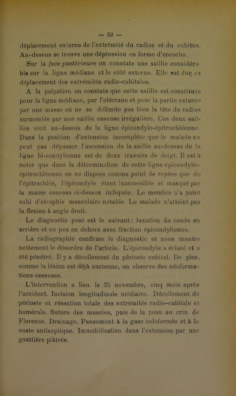 déplacement externe de l’extrémité du radius et du cubitus. Au-dessus se trouve une dépression en forme d’encoche. Sur la face postérieure on constate une saillie considéra- ble sur la ligne médiane et le côté externe. Elle est due au déplacement des extrémités radio-cubitales. A la palpation on constate que cette saillie est constituée pour la ligne médiane, par l’olécrane et pour la partie externe par une masse où ne se délimite pas bien la tête du radius surmontée par une saillie osseuse irrégulière. Ces deux sail- lies sont au-dessus de la ligne épicondylo-épitrochléenne. Dans la position d’extension incomplète que le malade ne peut pas dépasser l’ascension île la saillie au-dessus de la ligne bi-condylienne est de deux travoirs de doigt. Il est à noter que dans la détermination de cette ligne épicondylo- épitrochléenne on ne dispose comme point de repère que de l’épitrochlée, l’épicondyle étant inaccessible et masqué par la masse osseuse ci-dessus indiquée. Le membre n’a point subi d’atrophie musculaire notable. Le malade n’atteint pas la flexion à angle droit. Le diagnostic posé est le suivant: luxation du coude en arrière et un peu en dehors avec fraction épicondylienne. La radiographie confirme le diagnostic et nous montre nettement le désordre de l’article. L’épicondyle a éclaté et a été pénétré. II y a décollement du périoste cubital. De plus, comme la lésion est déjà ancienne, on observe des néoforma- tions osseuses. L’intervention a lieu le 25 novembre, cinq mois après l’accident. Incision longitudinale médiaire. Décollement du périoste et résection totale des extrémités radio-cubitale et humérale. Suture des muscles, puis de la peau au crin de Florence. Drainage. Pansement à la gaze iodoformée et à la ouate antiseptique. Immobilisation dans l’extension par une gouttière plâtrée.