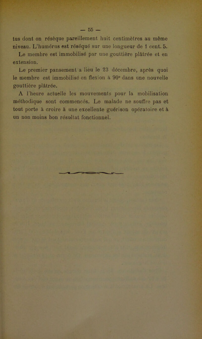 tus dont on résèque pareillement huit centimètres au même niveau. L’humérus est réséqué sur une longueur de 1 cent. 5. Le membre est immobilisé par une gouttière plâtrée et en extension. Le premier pansement a lieu le 23 décembre, après quoi le membre est immobilisé en flexion à 90° dans une nouvelle gouttière plâtrée. A l’heure actuelle les mouvements pour la mobilisation méthodique sont commencés. Le malade ne souffre pas et tout porte à croire à une excellente guérison opératoire et à un non moins bon résultat fonctionnel.