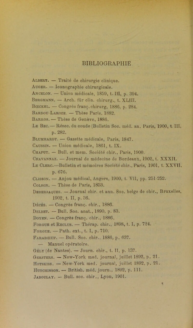 BIBLIOGRAPHIE Albert. — Traité de chirurgie clinique. Auger. — Iconographie chirurgicale. Ancelon. — Union médicale, 1859, t. III, p. 394. Bergmann. — Arch. für clin, chirurg., t. XLUI. Bœckel. — Congrès franc, chirurg, 1886, p. 284. Bardou Laroze — Thèse Paris. 1882. Barros. — Thèse de Genève, 1886. Le Bec.— Résec. du coude (Bulletin Soc. méd. an. Paris, 1900, t. III, p. 282. Blumhardt. — Gazette médicale, Paris, 1847. Caussin. — Union médicale, 1801, t. IX. Chaput. — Bull, et mem. Société chir., Paris, 1900. Chavannaz. —Journal de médecine de Bordeaux, 1902, t. XXXII. Le Clerc.—Bulletin et mémoires Société chir., Paris, 1901, t. XXVII. p. 676. Cusson. — Anjou médical, Angers, 1900, t. Vil, pp. 251-252. Colson. — Thèse de Paris, 1853. Debersaques. — Journal chir. et ann. Soc. belge de chir., Bruxelles, 1902, t. II, p. 36. Décès. —Congrès franç. chir,, 1886. Delbet. — Bull. Soc. anat., 1890, p. 83. Doyen. — Congrès franç. chir., 1880. Forgue et Reclus. — Thérap. chir., 1898, t. I, p. 724. Forgue. — Path. ext., t. I, p. 710. Farabœuf. — Bull. Soc. chir., 1886, p. 637. — Manuel opératoire. GÉLY(de Nantes). — Journ. chir., t. II, p. 137. Gersters. — New-York med. journal, juillet 1892, p. 21. Hotskiss. —New-York med. journal, juillet 1892, p. 21. Hutchinson. — British. méd. journ., 1892, p. 111. Jaboulay. — Bull. soc. chir., Lyon, 1901. s