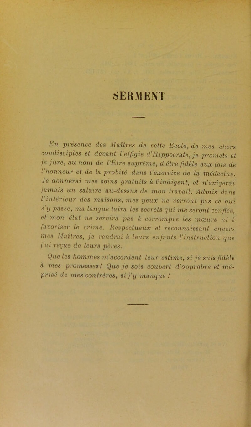 SERMEN1 pi ésence des èlaîtres de cette Ihcole, de mes clievs condisciples et devant l'effigie d'Hippocrate, je promets et je jure, au nom de l'Être suprême, d’être fidèle aux lois de L honneur et de la probité dans l exercice de la médecine. Je donnerai mes soins gratuits à l'indigent, et n'exigerai jamais un salaire au-dessus de mon travail. Admis dans l intérieur des maisons, mes yeux ne verront pas ce qui s ;y passe, ma langue taira les secrets qui me seront confiés, et mon état ne servira pas à corrompre les mœurs ni à favoriser le crime. Respectueux et reconnaissant envers mes Maîtres, je rendrai à leurs enfants l'instruction que l'ai reçue de leurs pères. Que les hommes in accordent leur estime, si je suis fidèle a mes promesses ! Que je sois couvert d'opprobre et mé- prisé de mes confrères, si j'y manque !