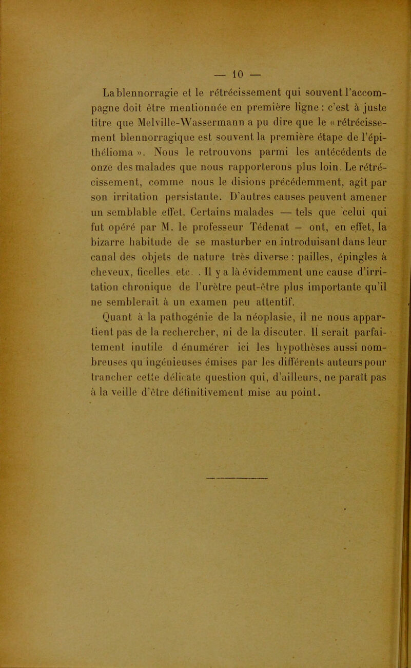 Lablennorragie et le rétrécissement qui souvent l’accom- pagne doit être mentionnée en première ligne : c’est à juste litre que Melville-Wassermann a pu dire que le «rétrécisse- ment blennorragique est souvent la première étape de l’épi- thélioma ». Nous le retrouvons parmi les antécédents de onze des malades que nous rapporterons plus loin. Le rétré- cissement, comme nous le disions précédemment, agit par son irritation persistante. D’autres causes peuvent amener un semblable eiïet. Certains malades — tels que celui qui fut opéré par M. le professeur Tédenat - ont, en effet, la bizarre habitude de se masturber en introduisant dans leur canal des objets de nature très diverse: pailles, épingles à cheveux, (icelles etc. . 11 y a là évidemment une cause d’irri- tation chronique de l’urètre peut-être plus importante qu’il ne semblerait à un examen peu attentif. Quant à la pathogénie de la néoplasie, il ne nous appar- tient pas de la rechercher, ni de la discuter. 11 serait parfai- tement inutile d énumérer ici les hypothèses aussi nom- breuses qu ingénieuses émises par les différents auteurs pour trancher cette délicate question qui, d’ailleurs, ne paraît pas à la veille d’être détinitivement mise au point.