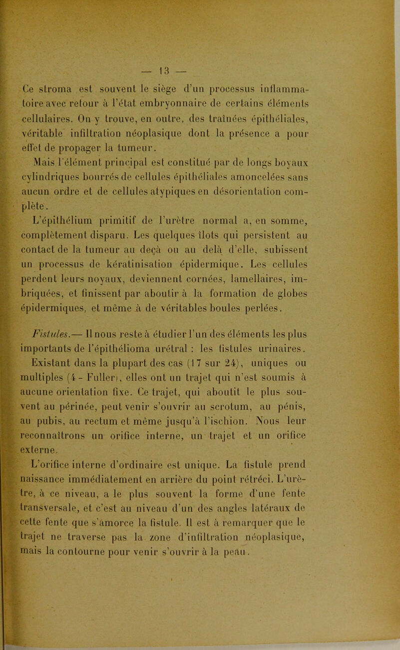 Ce slroma est souvent le siège d’un processus inflamma- toire avec retour à l’état embryonnaire de certains éléments cellulaires. On y trouve, en outre, des traînées épithéliales, véritable infiltration néoplasique dont la présence a pour eflet de propager la tumeur. Mais l’élément principal est constitué par de longs boyaux cylindriques bourrés de cellules épithéliales amoncelées sans aucun ordre et de cellules atypiques en désorientation com- plète. L’épithélium primitif de l’urètre normal a, en somme, complètement disparu. Les quelques îlots qui persistent au contact de la tumeur au deçà ou au delà d’elle, subissent I un processus de kératinisation épidermique. Les cellules perdent leurs noyaux, deviennent cornées, lamellaires, im- briquées, et finissent par aboutir à la formation de globes épidermiques, et même A de véritables boules perlées. Fistules.— Il nous reste à étudier l’un des éléments les plus importants de l’épithélioma urétral : les fistules urinaires. Existant dans la plupart des cas (I 7 sur 24), uniques ou multiples (4- Fulleri, elles ont un trajet qui n’est soumis à aucune orientation fixe. Ce trajet, qui aboutit le plus sou- vent au périnée, peut venir s’ouvrir au scrotum, au pénis, au pubis, au rectum et même jusqu’à l’ischion. Nous leur reconnaîtrons un orifice interne, un trajet et un orifice externe. L’orifice interne d’ordinaire est unique. La fistule prend naissance immédiatement en arrière du point rétréci. L’urè- tre, à ce niveau, a le plus souvent la forme d’une fente transversale, et c’est au niveau d’un des angles latéraux de cette fente que s’amorce la fistule. 11 est à remarquer que le trajet ne traverse pas la zone d’inliltration néoplasique, mais la contourne pour venir s’ouvrir à la peau.
