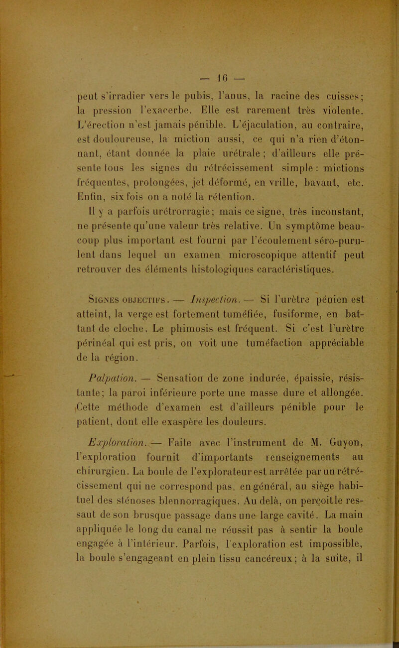 peut s’irradier vers le pubis, l’anus, la racine des cuisses; la pression l’exacerbe. Elle est rarement très violente. L’érection n’est jamais pénible. L’éjaculation, au contraire, est douloureuse, la miction aussi, ce qui n’a rien d’éton- nant, étant donnée la plaie urétrale ; d’ailleurs elle pré- sente tous les signes du rétrécissement simple : mictions fréquentes, prolongées, jet déformé, en vrille, bavant, etc. Enfin, six fois on a noté la rétention. 11 y a parfois urétrorragie ; mais ce signe, très inconstant, ne présente qu’une valeur très relative. Un symptôme beau- coup plus important est fourni par l’écoulement séro-puru- lent dans lequel un examen microscopique attentif peut retrouver des éléments histologiques caractéristiques. Signes OBJECTii*’S.— Inspection.— Si l’urètre péoien est atteint, la verge est fortement tuméfiée, fusiforme, en bat- tant de cloche. Le phimosis est fréquent. Si c’est l’urètre périnéal qui est pris, on voit une tuméfaction appréciable de la région. Palpation. — Sensation de zone indurée, épaissie, résis- tante; la paroi inférieure porte une masse dure et allongée. iCette méthode d’examen est d’ailleurs pénible pour le patient, dont elle exaspère les douleurs. Exploration. — Faite avec l’instrument de M. Guyon, l’exploration fournit d’importants renseignements au chirurgien. La boule de l’explorateur est arrêtée par un rétré- cissement qui ne correspond pas, en général, au siège habi- tuel des sténoses blennorragiques. Au delà, on perçoitle res- saut de son brusque passage dans une large cavité. La main appliquée le long du canal ne réussit pas à sentir la boule engagée à l’intérieur. Parfois, l'exploration est impossible, la boule s’engageant en plein tissu cancéreux; à la suite, il