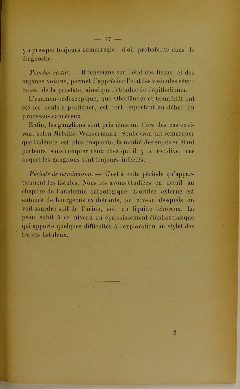 y a presque toujours hémorragie, d’où probabilité dans le diagnostic. Toucher rectal. — Il renseigne sur l’état des tissus et des organes voisins, permet d’apprécier l’étatdés vésicules sémi- nales, delà prostate, ainsi que l’étendue de l’épitbélioma. L’examen endoscopique, que Oberlander et Grünfeldt ont été les seuls à pratiquer, est fort important au début du processus cancéreux. Enfin, les ganglions sont pris dans un tiers des cas envi- ron, selon Melville-Wassermann. Soubeyran fait remarquer que l’adénite est plus fréquente, la moitié des sujets en étant porteurs, sans compter ceux chez qui il y a récidive, cas auquel les ganglions sont toujours infectés. Période de terminaison.— C’est à cette période qu’appar- tiennent les fistules. Nous les avons étudiées en détail au chapitre de l'anatomie pathologique. L’orifice externe est entouré de bourgeons exubérants, au niveau desquels on voit sourdre soit de l’urine, soit un liquide ichoreux. La peau subit à ce niveau un épaississement éléphantiasique qui apporte quelques difficultés à l’exploration au stylet des trajets fistuleux. - 2