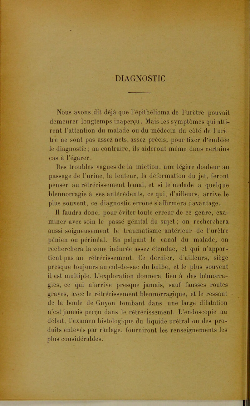 DIAGNOSTIC Nous avons dit déjà que l’épithélioma de l’urètre pouvait demeurer longtemps inaperçu. Mais les symptômes qui atti- rent l’attention du malade ou du médecin du côlé de 1 urè tre ne sont pas assez nets, assez précis, pour fixer d’emblée le diagnostic; au contraire, ils aideront même dans certains cas à l’égarer. Des troubles vagues de la miction, une légère douleur au passage de l’urine, la lenteur, la déformation du jet, feront penser au rétrécissement banal, et si le malade a quelque blennorragie à ses antécédents, ce qui, d’ailleurs, arrive le plus souvent, ce diagnostic erroné s’affirmera davantage. Il faudra donc, pour éviter toute erreur de ce genre, exa- miner avec soin le passé génital du sujet ; on recherchera aussi soigneusement le traumatisme antérieur de l’urètre pénien ou périnéal. En palpant le canal du malade, on recherchera la zone indurée assez étendue, et qui n’appar- tient pas au rétrécissement. Ce dernier, d’ailleurs, siège presque toujours au cul-de-sac du bulbe, et le plus souvent il est multiple. L’exploration donnera lieu à des hémorra- gies, ce qui n’arrive presque jamais, sauf fausses routes graves, avec le rétrécissement blennorragique, et le ressaut > de la boule de Guyon tombant dans une large dilatation n’est jamais perçu dans le rétrécissement. L’endoscopie au début, l’examen histologique du liquide urétral ou des pro- duits enlevés par raclage, fourniront les renseignements les plus considérables.