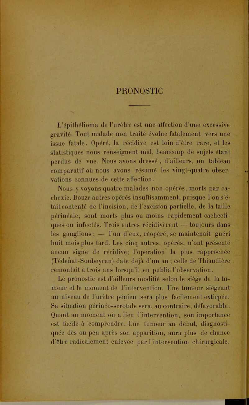 PRONOSTIC L’épithélioma de l’urètre est une affection d’une excessive gravité. Tout malade non traité évolue fatalement vers une issue fatale. Opéré, la récidive est loin d’être rare, et les statistiques nous renseignent mal, beaucoup de sujets étant perdus de vue. Nous avons dressé , d’ailleurs, un tableau comparatif où nous avons résumé les vingt-quatre obser- vations connues de cette affection. Nous y voyons quatre malades non opérés, morts par ca- chexie. Douze autres opérés insuffisamment, puisque l’on s’é- tait contenté de l’incision, de l’excision partielle, de la taille ■ périnéale, sont morts plus ou moins rapidement cachecti- ques ou infectés. Trois autres récidivèrent — toujours dans les ganglions; — l’un d’eux, réopéré, se maintenait guéri huit mois plus tard. Les cinq autres, opérés, n’ont présenté aucun signe de récidive; l’opération la plus rapprochée (Tédehat-Soubeyran}-date déjà d’un an ; celle de Thiaudière remontait à trois ans lorsqu’il en publia l’observation. Le pronostic est d’ailleurs modifié selon le siège de la tu- meur et le moment de l’intervention. Une tumeur siégeant au niveau de l’urètre pénien sera plus facilement extirpée. Sa situation périnéo-scrotale sera, au contraire, défavorable. Quant au moment où a lieu l’intervention, son importance est facile à comprendre. Une tumeur au début, diagno.sti- quée dès ou peu après son apparition, aura plus de chance d’être radicalement enlevée par l’intervention chirurgicale.