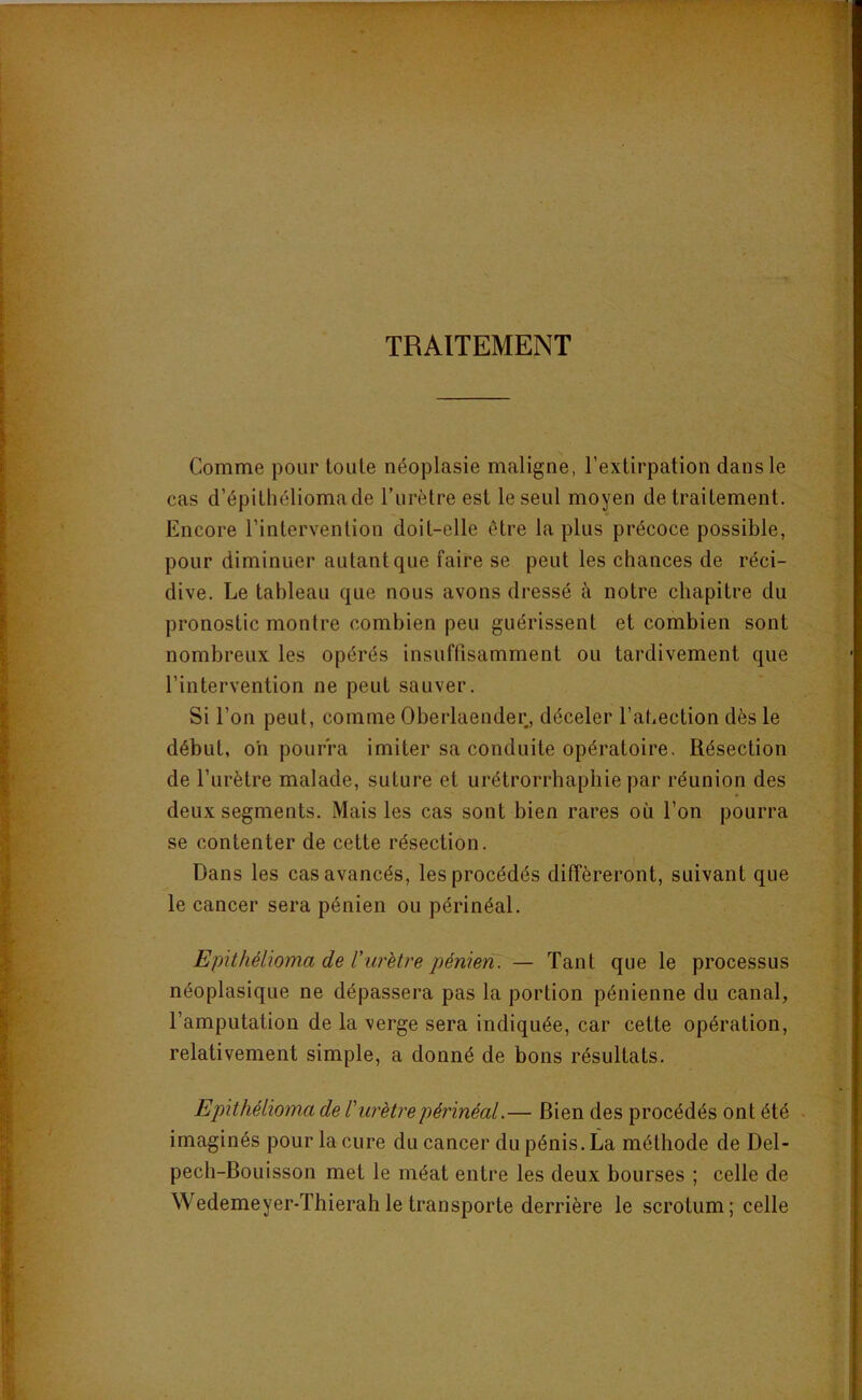 TRAITEMENT Comme pour toute néoplasie maligne, l’extirpation dans le cas d’épitliéliomade Turètre est le seul moyen de traitement. Encore l’intervention doit-elle être la plus précoce possible, pour diminuer autant que faire se peut les chances de réci- dive. Le tableau que nous avons dressé à notre chapitre du pronostic montre combien peu guérissent et combien sont nombreux les opérés insuffisamment ou tardivement que l’intervention ne peut sauver. Si l’on peut, comme Oberlaender, déceler l’abection dès le début, oh pourra imiter sa conduite opératoire. Résection de l’urètre malade, suture et urétrorrbaphie par réunion des deux segments. Mais les cas sont bien rares où l’on pourra se contenter de cette résection. Dans les cas avancés, les procédés différeront, suivant que le cancer sera pénien ou périnéal. Epithélioma de rurètre pénien:— Tant que le processus néoplasique ne dépassera pas la portion pénienne du canal, l’amputation de la verge sera indiquée, car cette opération, relativement simple, a donné de bons résultats. Epithélioma de l'urètre périnéal.— Bien des procédés ont été . imaginés pour la cure du cancer du pénis. La méthode de Del- pech-Bouisson met le méat entre les deux bourses ; celle de VVedemeyer-Thierahle transporte derrière le scrotum; celle