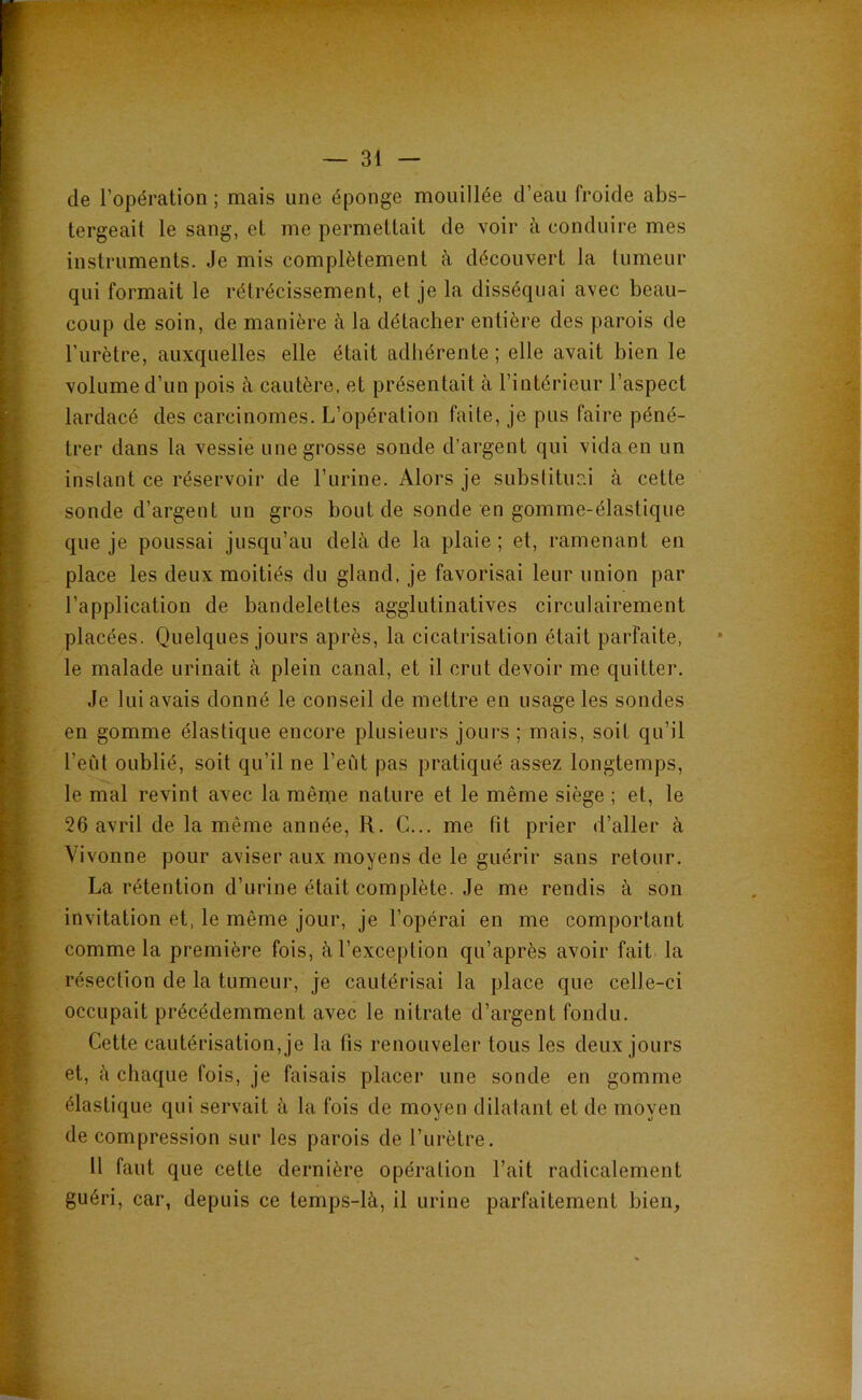 — 31 — de l’opération ; mais une éponge mouillée d’eau froide abs- tergeait le sang, et me permettait de voir à conduire mes instruments. Je mis complètement à découvert la tumeur qui formait le rétrécissement, et je la disséquai avec beau- coup de soin, de manière à la détacher entière des parois de l’urètre, auxquelles elle était adhérente; elle avait bien le volume d’un pois à cautère, et présentait à l’intérieur l’aspect lardacé des carcinomes. L’opération faite, je pus faire péné- trer dans la vessie une grosse sonde d’argent qui vida en un instant ce réservoir de l’urine. Alors je substituai à cette sonde d’argent un gros bout de sonde en gomme-élastique que je poussai jusqu’au delà de la plaie ; et, ramenant en place les deux moitiés du gland, je favorisai leur union par l’application de bandelettes agglutinatives circulairement placées. Quelques jours après, la cicatrisation était parfaite, le malade urinait à plein canal, et il crut devoir me quitter. Je lui avais donné le conseil de mettre en usage les sondes en gomme élastique encore plusieurs jours ; mais, soit qu’il l’eùt oublié, soit qu’il ne l’eût pas pratiqué assez longtemps, le mal revint avec la même nature et le même siège ; et, le 26 avril de la même année, R. G... me fit prier d’aller à Vivonne pour aviser aux moyens de le guérir sans retour. La rétention d’urine était complète. Je me rendis à son invitation et, le même jour, je l’opérai en me comportant comme la première fois, à l’exception qu’après avoir fait la résection de la tumeur, je cautérisai la place que celle-ci occupait précédemment avec le nitrate d’argent fondu. Cette cautérisation, je la fis renouveler tous les deux jours et, à chaque fois, je faisais placer une sonde en gomme élastique qui servait à la fois de moyen dilatant et de moyen de compression sur les parois de l’urètre. 11 faut que cette dernière opération l’ait radicalement guéri, car, depuis ce temps-là, il urine parfaitement bien,