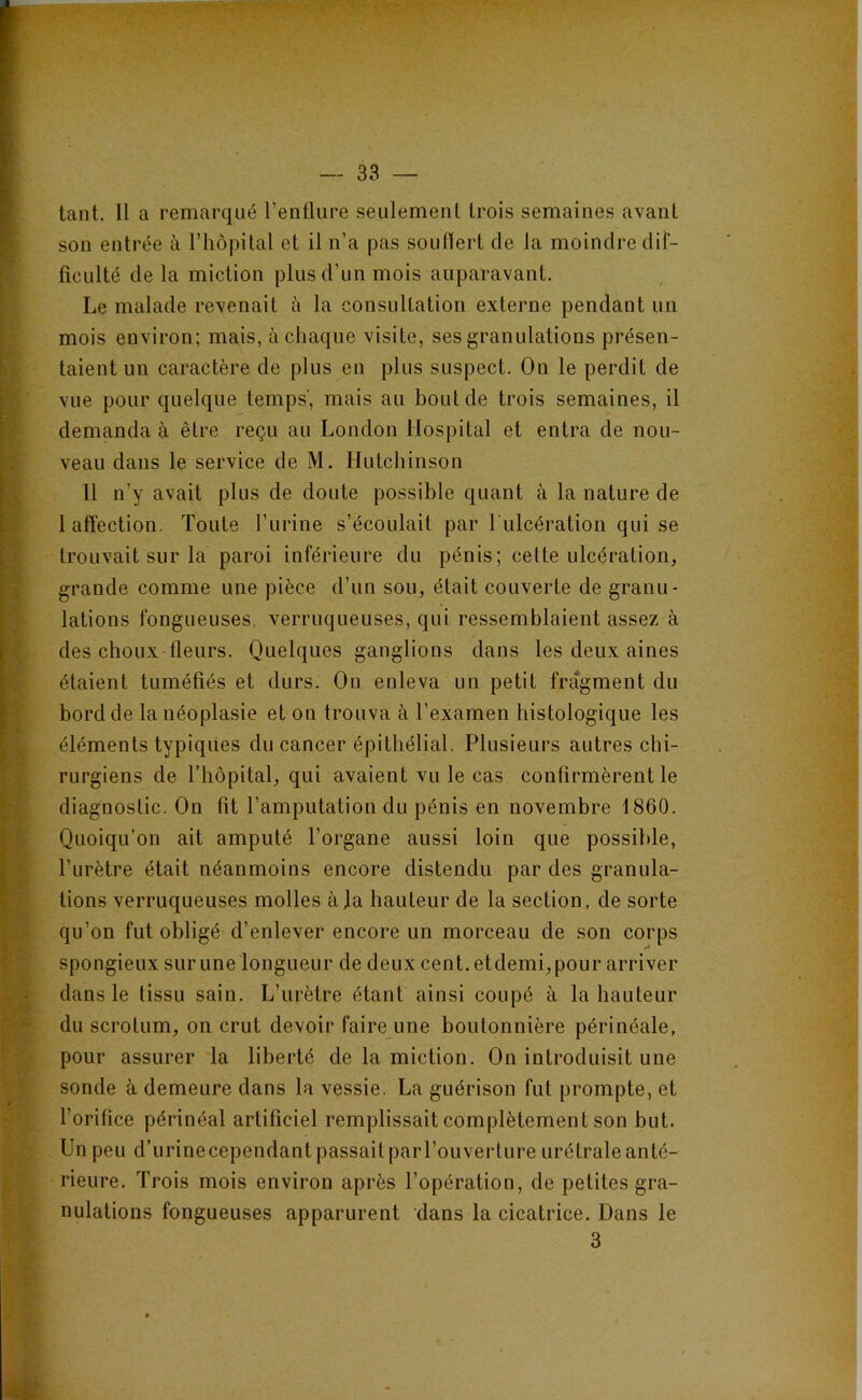 ■ tant. 11 a remarqué l’enflure seulement trois semaines avant E son entrée à l’hôpital et il n’a pas souflert de la moindre dif- { Acuité delà miction plus d’un mois auparavant, r Le malade revenait à la consultation externe pendant un I mois environ; mais, à chaque visite, ses granulations présen- lî taient un caractère de plus en plus suspect. On le perdit de Ivue pour quelque temps', mais au bout de trois semaines, il demanda à être reçu au London Hospital et entra de nou- veau dans le service de M. Hutchinson 11 n’y avait plus de doute possible quant à la nature de 1 affection. Toute l’urine s’écoulait par l'ulcération qui se trouvait sur la paroi inférieure du pénis; cette ulcération, grande comme une pièce d’un sou, était couverte de granu- lations fongueuses, verruqueuses, qui ressemblaient assez à des choux fleurs. Quelques ganglions dans les deux aines étaient tuméfiés et durs. On enleva un petit fragment du bord de la néoplasie et on trouva à l’examen histologique les éléments typiques du cancer épithélial. Plusieurs autres chi- rurgiens de l’hôpital, qui avaient vu le cas confirmèrent le diagnostic. On fit l’amputation du pénis en novembre 1860. Quoiqu’on ait amputé l’organe aussi loin que possible, l’urètre était néanmoins encore distendu par des granula- tions verruqueuses molles à]a hauteur de la section, de sorte qu’on fut obligé d’enlever encore un morceau de son corps spongieux surune longueur de deux cent, etdemi,pour arriver dans le tissu sain. L’urètre étant ainsi coupé à la hauteur du scrotum, on crut devoir faire une boutonnière périnéale, pour assurer la liberté de la miction. On introduisit une sonde à demeure dans la vessie. La guérison fut prompte, et l’orifice périnéal artificiel remplissait complètement son but. Un peu d’urinecependantpassaitparl’ouverture urétraleanté- Heure. Trois mois environ après l’opération, de petites gra- nulations fongueuses apparurent dans la cicatrice. Dans le 5rf; 3