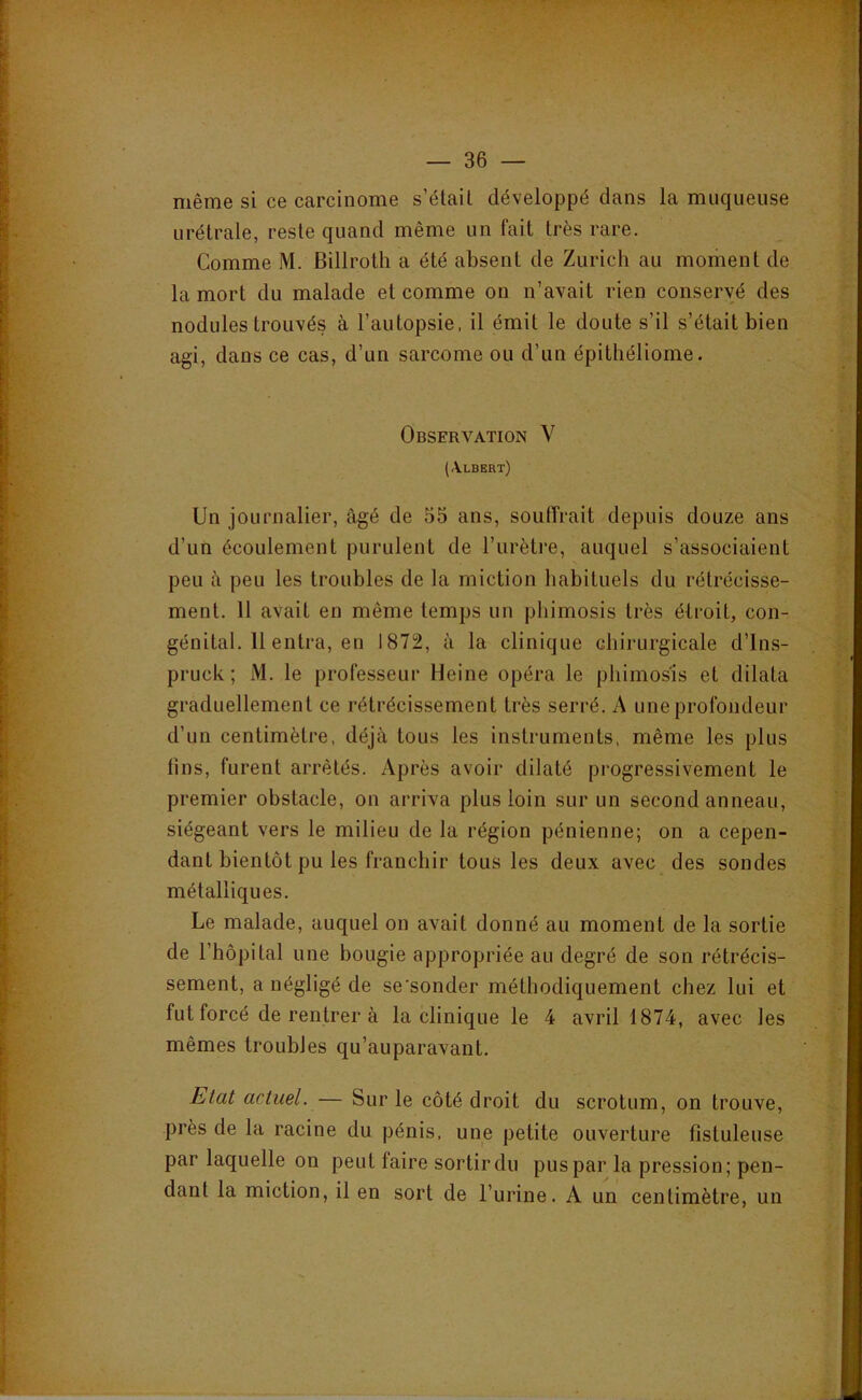 même si ce carcinome s’étail développé dans la muqueuse urétrale, reste quand même un fait très rare. Comme M. Billrolh a été absent de Zurich au moment de la mort du malade et comme on n’avait rien conservé des nodules trouvés à l’autopsie, il émit le doute s’il s’était bien agi, dans ce cas, d’un sarcome ou d’un épitliéliome. Observation V (Albert) Un journalier, âgé de 55 ans, souffrait depuis douze ans d’un écoulement purulent de l’urètre, auquel s’associaient peu â peu les troubles de la miction habituels du rétrécisse- ment. 11 avait en même temps un pliimosis très étroit, con- génital. 11 entra, en 1872, à la clinique chirurgicale d’Ins- pruck; M. le professeur Heine opéra le phimosis et dilata graduellement ce rétrécissement très serré. A une profondeur d’un centimètre, déjà tous les instruments, même les plus tins, furent arrêtés. Après avoir dilaté progressivement le premier obstacle, on arriva plus loin sur un second anneau, siégeant vers le milieu de la région pénienne; on a cepen- dant bientôt pu les franchir tous les deux avec des sondes métalliques. Le malade, auquel on avait donné au moment de la sortie de l’hôpital une bougie appropriée au degré de son rétrécis- sement, a négligé de se'sonder méthodiquement chez lui et fut forcé de rentrer à la clinique le 4 avril 1874, avec les mêmes troubles qu’auparavant. Etat actuel. — Sur le côté droit du scrotum, on trouve, près de la racine du pénis, une petite ouverture fistuleuse par laquelle on peut faire sortir du pus par la pression; pen- dant la miction, il en sort de l’urine. A un centimètre, un