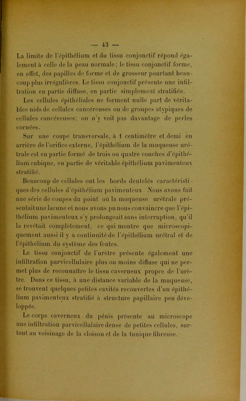 La limite de l’épithélium et du tissu conjonctif répond éga- lement à celle delà peau normale; le tissu conjonctif forme, en eiïet, des papilles de forme et de grosseur pourtant beau- coup plus irrégulières. Le tissu conjonctif présente une infil- tration en partie diffuse, en partie simplement stratifiée. Les cellules épith’éliales ne forment nulle part de vérita- bles nids de cellules cancéreuses ou de groupes atypiques de cellules cancéreuses: on n’y voit pas davantage de perles cornées. Sur une coupe transversale, à i centimètre et demi en arrière de l’orifice externe, l’épithélium de la muqueuse uré- trale est en partie formé de trois ou quatre couches d’épithé- lium cubique, en partie de véritable épithélium pavimenteux stratifié. Beaucoup de cellules ont les bords dentelés caractéristi • quesdes cellules d’épithélium pavimenteux Nous avons fait une série de coupes du point où la muqueuse urétrale pré- sentaitune lacune et nous avons pu nous convaincre que l’épi- thélium pavimenteux s’y prolongeait sans interruption, qu’il la revêtait complètement, ce qui montre que microscopi- quement aussi il y a continuité de l’épithélium urétral et de l’épithélium du système des fentes. Le tissu conjonctif de l’urètre présente également une infiltration parvicellulaire plus ou moins diffuse qui ne per- met plus de reconnaître le tissu caverneux propre de l’urè- tre. Dans ce tissu, à une distance variable de la muqueuse, se trouvent quelques petites cavités recouvertes d’un épithé- lium pavimente^ux stratifié à structure papillaire peu déve- loppée. Le corps caverneux du pénis présente au microscope une infiltration parvicellulaire dense de petites cellules, sur- tout au voisinage de la cloison et de la tunique fibreuse. I J