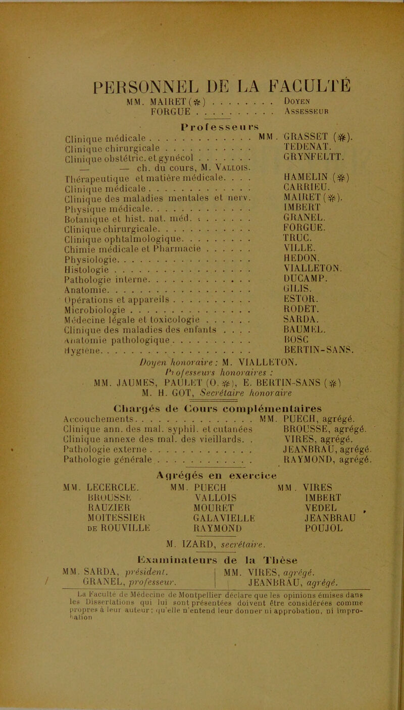 PERSONNEL DE l.A FACULTÉ MM. MAIHET(*) Doyen FORGÜE Assesseur l*rof esseu i*s Clinique médicale MM . GRASSET Clinique chirurgicale TEDENAT. Clinique ohslétric. et gynécol GRYNFELTT. — — ch. du cours, M. Vallois. Thérapeutique et matière médicale. . . . HAMELIN {^) Clinique médicale CARRIEÜ. Clinique des maladies mentales et nerv. MAIRET(^). Physique médicale IMBERT Botanique et hist. nat. méd. •. GRANEL. Clinique chirurgicale FORGUE. Clinique ophtalmologique TRUC. Chimie médicale et Pharmacie VILLE. Physiologie REDON. Histologie VIALLETON. Pathologie interne DUCAMP. Anatomie GILIS. Opérations et appareils ESTOR. Microbiologie RODET. Médecine légale et toxicologie SARDA. Clinique des maladies des enfants .... BAUMKL. anatomie pathologique BOSC Hygiene BERTIN-SANS. Doyen honoraire: M. VIALLETON. D? ofesseurs honoraires : MM. JAUMES, PAULET (O.ff^), E. BERTIN-SANS M. H. GOT, Secrétaire honoraire (^Iiaiçjés de Cours coinpléineiitulres Accouchements MM. PUECH, agrégé. Clinique ann. des mal. syphil. et cutanées BROUSSE, agrégé. Clinique annexe des mal. des vieillards. . VIRES, agrégé. Pathologie externe JEANBRAU, agrégé. Pathologie générale RAYMOND, agrégé. A(|réf|és en exercice MM. LECERCLE. MM. PUECH MM . VIRES BROUSSE VALLOIS IMBERT HAUZIER MOURET VEDEL MOITESSIEB GALAVIELLE JEANBRAU DE ROUVILLE RAYMOND POUJOL M. IZARD, secrétaire. Cxaiiiinaleurs de la Thèse MM. SARDA, président. MM. VIRES, GRANEL, professeur. l JEANBRAU,' l.a Faculté de .Médecine de MoQtpellier déclare que les opinions émises dans les Uisserlations qui lui sont présentées doivent être considérées comme pi’opres à leur auteur: qu'elle n'eatend leur donner ni approbation, ni impro- ^•ation