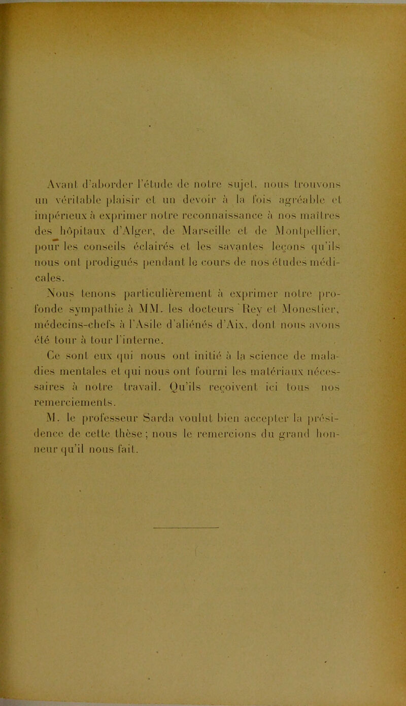 Avant d'aborder rôLude de notre sujet, nous trouvons nn véritable plaisir cl un devoii’ à la lois agréable ('L ini[)érieiix à expiâiner noire reconnaissance à nos niaîli'es des liôpilaux d’Alger, de Marseille el de Monl[)ellier, [)Oiir les conseils éclairés cl les savanles leçons qu’ils nous ont pi’odigués pendanl le (‘Ours de nos éludes inédi- -\oiis leiions [)arliculièi'emenl à ex[)rinier noire pro- l'onde sym])alhie à MM. les docleurs Rey el Moneslier, inédecins-cliers à l’Asile d’aliénés d’Aix, donl nous avons été tour à tour l’intci'ue. Ce sont eux tpii nous oui initié à la science de inala- dies menlales el (jui nous ont rourni les inalériaux néces- saires à noire ti‘avail. Ou’ils reçoivent ici tous nos reinerciemenls. M. le |)rol‘esseur Sarda voulut bien acce|)ler la |)rési- dence de cette thèse; nous le remercions du grand hou- neur (lu’il nous l'ail.