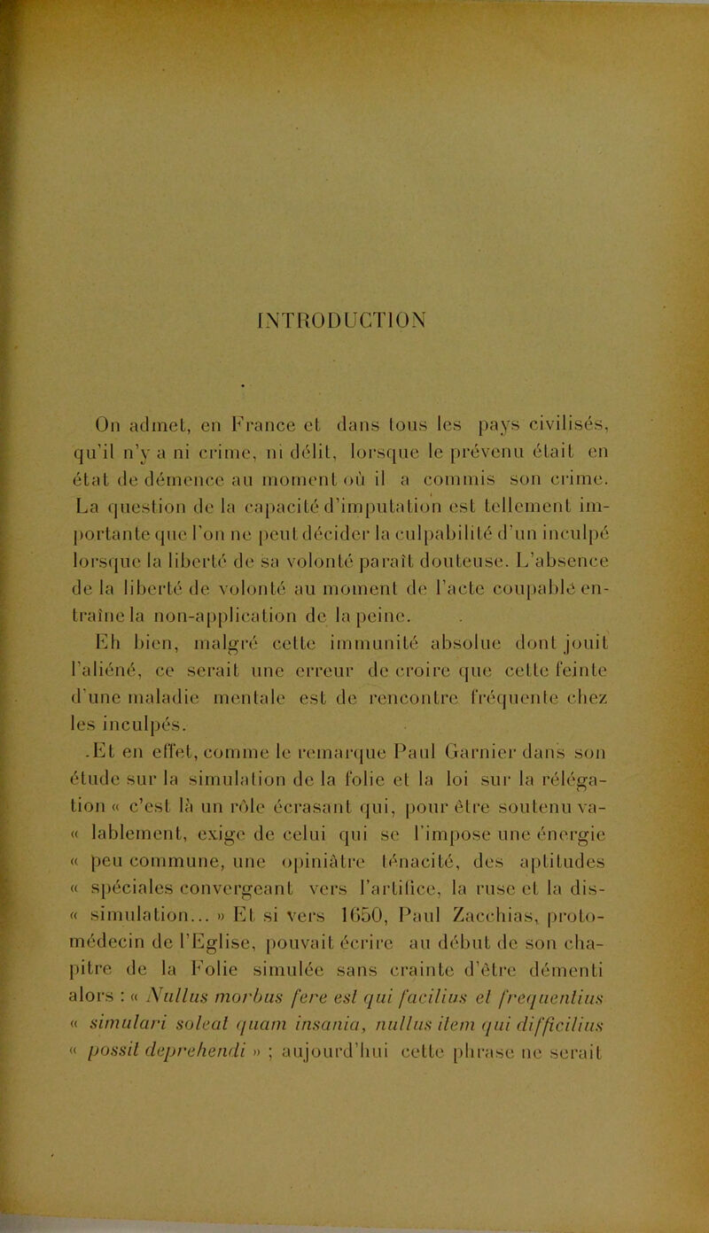 INTRODUCTION On admet, en France et dans tous les pays civilisés, qu’il n’y a ni crime, ni délit, lorsque le prévenu était en état de démence au moment où il a commis son crime. La question de la capacité d’imputation est tellement im- ])ortante qnc l’on ne peut décider la culpabilité d’un inculpé lors(jue la liberté de sa volonté paraît douteuse. L’absence de la liberté de volonté au moment de l’acte coupable en- traîne la non-a[)plication de la peine. Fh bien, malgré celte immunité absolue dont jouit l’aliéné, ce serait une erreur de croire que cette feinte d’une maladie mentale est de rencontre IVéquente chez les inculpés. -Et en effet, comme le remar({ue Paul Garniei' dans son étude sur la simulation de la folie et la loi sui- la réléga- tion « c’est là un rôle écrasant ({ui, pour être soutenu va- « lablement, exige de celui qui se l’impose une énergie « peu commune, une opiniâtre ténacité, des aptitudes « spéciales convergeant vers l’artitice, la ruse et la dis- « simulation... » Et si vers 1050, Paul Zacchias, |)i’oto- médecin de l’Eglise, pouvait écrire au début de son cha- pitre de la Folie simulée sans crainte d’être démenti alors : « Niilliis morbiis fere esl qui facilius el freqaentiiis (( sinnilari solcal qiiam insania, niillus ilern qui difficiliiis « possil deprehendi » ; aujourd’hui cette [)hrase ue serait