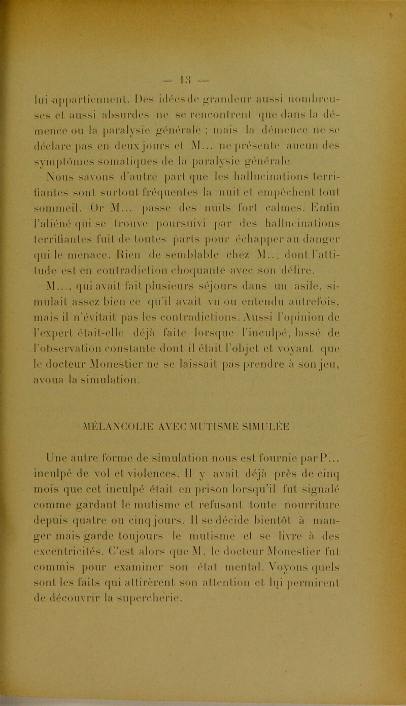 lui‘;>|)i);tiiii’nii(MiL. D('s i(l('('S(lc ^•rniKhMir aussi iiombrcu- sos et aussi al)sur(lc's lie s(> |•eu(*oull•elll (|uc dans la üé- meuee ou la paralysi<‘. giuu'raie ; mais la (léiiu'iiee lie si' déclare |>as eu (leux jours (‘I iM... ne |)ivs(uil(' aiieuii d('S syui|)l('>mes somaliiiues de la jiaralysie générale Nous savons d’aulre pari ipie. les lialliieiiialions l.erri- liaiiU'S soûl suiioul IVéïpienU'S la iiuil el empiadienl loiil sommeil. Or .M... passe des iiiiils forl ealuies. léiilin l’aliéné ipii se Iroiive jioursiiivi par des hallm iiialions lerriliaiiles i'iiil de Imites paris pour échapper au danger (|ui le menaee. Rien de semhlahle chez .M... dont l’alli- lude est en eonlradielion eho(|uanle avec sou délire. M qui avait fait plusieurs séjours dans un asile, si- mulait assez l)i(Mi ce (jii’il avait vu ou eiiteiidu aulrelois, mais il n’évitail [las les eoiitradiclioiis. Aussi ropiiiioii de l’ex|)ert élait-elh' diqà l’aile lors([ue l’iiiculpi'', lassé de l’otiservalioii eoiistaiite dont il était l’objet et voyant ([iie h' docteur Monestier lie se laissait pas prendre à son jeu, avoua la simulation, I MÉLANCOLIE AVEC MLTISME SIMULÉE Une autre rorme de simulaliou nous est rournie parP... inculpé de vol et violences. 11 y avait déjà [irès de cinq mois (jue cet inculpé <Hail en prison lorsiju’il fut signalé comme gardant le mutisme et refusant toute nourriture depuis f|uatre ou ciiH| jours. 11 se décide l)ient(')t à man- ger mais garde toujours le mutisme el se livre à des ('xcentricilés. C’est alors ([ue .M. h* docteur Monestier fut c.ommis pour examiner son étal mental. Voyons ipiels sont les faits ipii attirèrent son attention et lui p(M‘mirent de découvrir la siqtercherie.