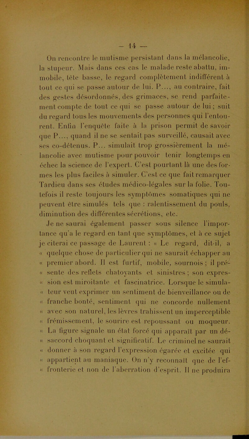 On rcmtrontre le mutisme jjersislanl dans la mélancolie, la stupeur. Mais dans ces cas le malade reste aballu, im- mobile, tète basse, le regard complètement indilTérent à tout ce qui se passe autour de lui. P..., au contraire, fait des gestes désordonnés, des grimaces, se rend parfaite- ment compte de tout ce qui se passe autour de lui ; suit du regard tous les mouvements des personnes qui l’entou- rent. Enlin l’enquête faite è la prison permit de savoir que P..., quand il ne se sentait pas surveillé, causait avec scs co-détenus. P... simulait trop grossièrement la mé- lancolie avec mutisme pour pouvoir tenir longtemps en échec la science de l’expert. C’est poui-tant lè une des for- mes les plus faciles à simuler. C’est ce que fait remarquer Târdicu dans ses études médico-légales sui' la folie. Tou- tefois il reste toujoui's les symptômes somatiques qui ne peuvent être simulés tels que : ralentissement du pouls, diminution des différentes sécrétions, etc. .Je ne saurai également passer sous silence l’impor- tance qu’a le regard en tant que symptômes, et à ce sujet je citerai ce passage de Laurent : « Le regard, dit-il, a « quelque chose de ])articulier qui ne saurait échapper au « jjremier abord. Il est furtif, mobile, sournois ; il pré*'- « sente des reflets chatoyants et sinistres ; son expres- « sion est miroitante et fascinatrice. Lorsque le simula- « teur veut exprimer un sentiment de bienveillance ou de « franche bonté, sentiment qui ne concorde nullement « avec son naturel, les lèvres trahissent un imperceptible « frémissement, le sourire est repoussant ou moqueur. (( La ligure signale un état forcé qui apparaît par un dé- « saccord choquant et significatif. Le criminel ne saurait « donner à son regai-d l’expression égarée et excitée qui « appartient au maniaque. On n’y reconnaît (jue de l’ef- « fronterie et non de l’aberration d’esprit. 11 ne produira