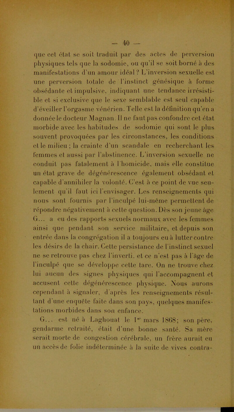 que cet état se soit traduit par des actes de perversion physiques tels que la sodomie, ou qu’il se soit borné à des manifestations d’un amour idéal? L’inversion sexuelle est une perversion totale de l’instinct génésique à forme obsédante et impulsive, indiquant une tendance irrésisti- ble et si exclusive que le sexe semblable est seul capable d’éveiller l’orgasme vénérien. Telle est la détinition qu’en a donnée le docteur Magnan. Il ne faut pas confondre cet état morbide avec les habitudes de sodomie qui sont le plus souvent provoquées par les circonstances, les conditions et le milieu ; la crainte d’un scandale en recherchant les femmes et aussi par l’abstinence. L’inversion sexuelle ne conduit pas fatalement à l'homicide, mais elle constitue un état grave de dégénérescence également obsédant et capable d’annihiler la volonté. C’est h ce point de vue seu- lement qu’il faut ici l’envisager. Les renseignements qui nous sont fournis j>ar l’inculpé lui-même permettent de répondre négativement à cette question. Dès son jeune âge G... a eu des rapports sexuels normaux avec les femmes ainsi que pendant son service militaire, et depuis son entrée dans la congrégation il a toujours eu à lutter contre les désirs de la chair. Cette j)ersistance de l’instinct sexuel ne se retrouve pas chez l’inverti, et ce n’est pas à l’àge de l’inculpé que se développe cette tare. On ne trouve chez lui aucun des signes physiques qui l’accompagnent et accusent cette dégénérescence physique. Nous aurons cependant à signaler, d'après les renseignements résul- tant d’une enquête faite dans son pays, quelques manifes- tations morbides dans son enfance. G... est né à Laghouat le l'mars 1868; son père, gendarme retraité, était d’une bonne santé. Sa mère serait morte de congestion cérébrale, un frère aurait eu un accès de folie indéterminée à la suite de vives conti’a-