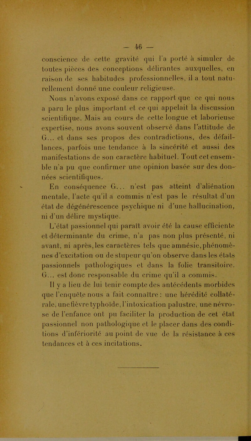 conscience de celte gravité qui l’a porté à simuler de toutes pièces des conceptions délirantes auxquelles, en raison de ses habitudes professionnelles, il a tout natu- rellement donné une couleur religieuse. Nous n’avons exposé dans ce rapport que ce qui nous a paru le plus important et ce qui appelait la discussion scientifique. Mais au cours de cette longue et laborieuse expertise, nous avons souvent observé dans l’attitude de G... et dans ses propos des contradictions, des défail- lances, parfois une tendance à la sincérité et aussi des manifestations de son caractère habituel. Tout cet ensem- ble n’a pu que confirmer une opinion basée sur des don- nées scientifiques. En conséquence G... n’est pas atteint d’aliénation mentale, l’acte qu’il a commis n’est pas le résultat d’un état de dégénérescence psychique ni d’une hallucination, ni d’un délire mystique. L’état passionnel qui paraît avoir été la cause efficiente et déterminante du crime, n’a pas non plus présenté, ni avant, ni après, les caractères tels que amnésie, phénomè- nes d’excitation ou de stupeur qu’on observe dans les états passionnels pathologiques et dans la folie transitoire. G... est donc responsable du crime qu’il a commis. Il y a lieu de lui tenir compte des antécédents morbides que l’enquête nous a fait connaître: une hérédité collaté- rale, une fièvre typhoïde, l’intoxication palustre, une névro- se de l’enfance ont pu faciliter la production de cet état passionnel non pathologique et le placer dans des condi- tions d’infériorité au point de vue de la résistance à ces tendances et à ces incitations.