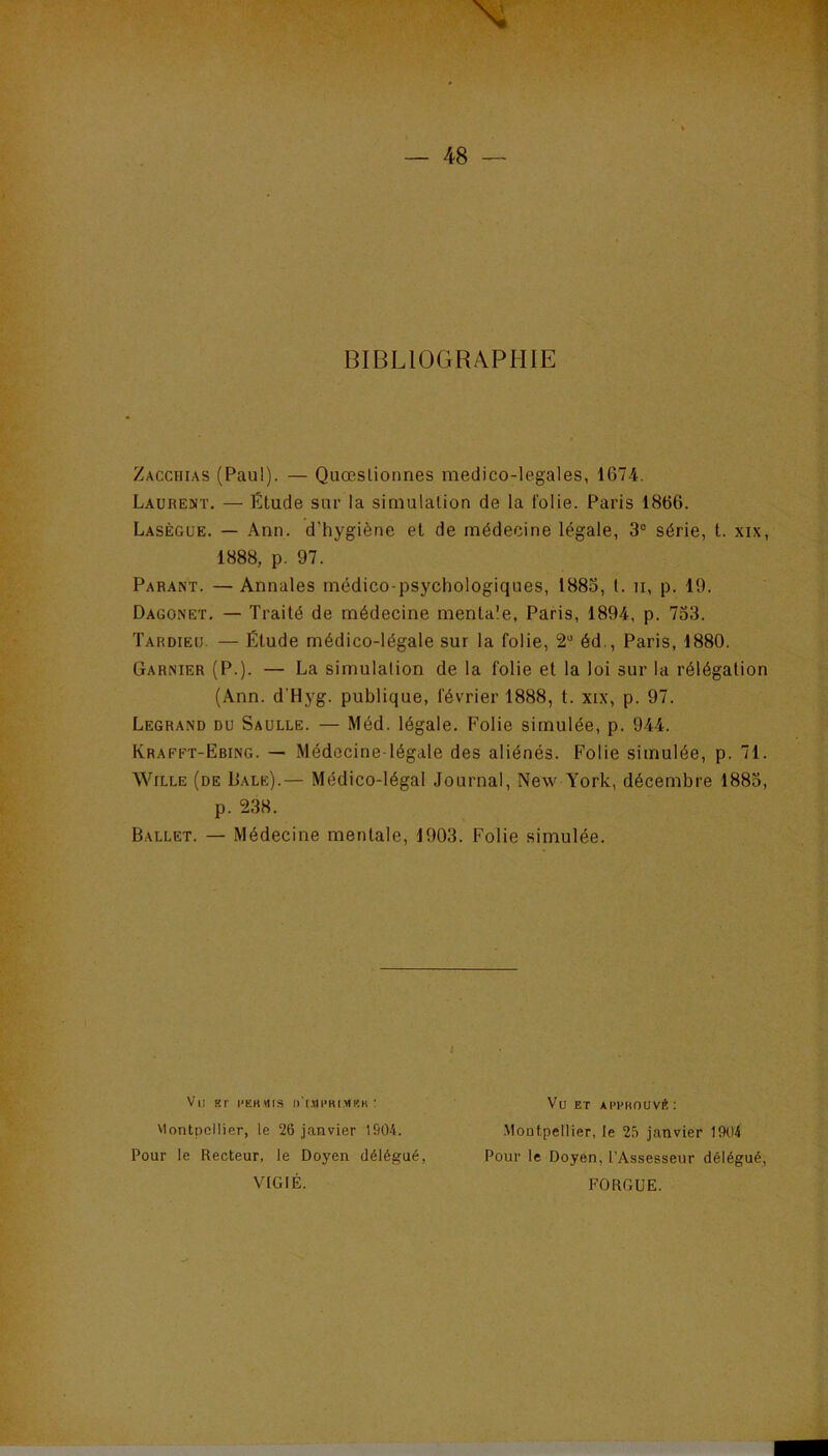 BIBLIOGRAPHIE Zacchias (Paul). — Quœslioimes medico-legales, 1674. Laurent. — Ëtude sur la simulation de la folie. Paris 1866. Lasègue. — Ann. d’hygiène et de médecine légale, 3“ série, t. xix, 1888, p. 97. Parant. — Annales médico-psychologiques, 1883, t. n, p. 19. Dagonet, — Traité de médecine mentale, Paris, 1894, p. 733. Tardieu. — Étude médico-légale sur la folie, 2“ éd., Paris, 1880. Garnier (P.). — La simulation de la folie et la loi sur la rélégalion (Ann. d’Hyg. publique, février 1888, t. xix, p. 97. Legrand du Saulle. — Méd. légale. Folie simulée, p. 944. Krafft-Ebing. — Médecine-légale des aliénés. Folie simulée, p. 71. WiLLE (de IJale).— Médico-légal Journal, New York, décembre 1883, p. 238. Ballet. — Médecine mentale, 1903. Folie simulée. Vu Br l'EKMIS l)'(.HPKI.MRK : viontpcilier, le 26 janvier 1904. Pour le Recteur, le Doyen délégué, VICIÉ. Vu ET AppKouvrt; .Moutpellier, le 25 janvier 1904 Pour le Doyen, l’Assesseur délégué, FORGUE.