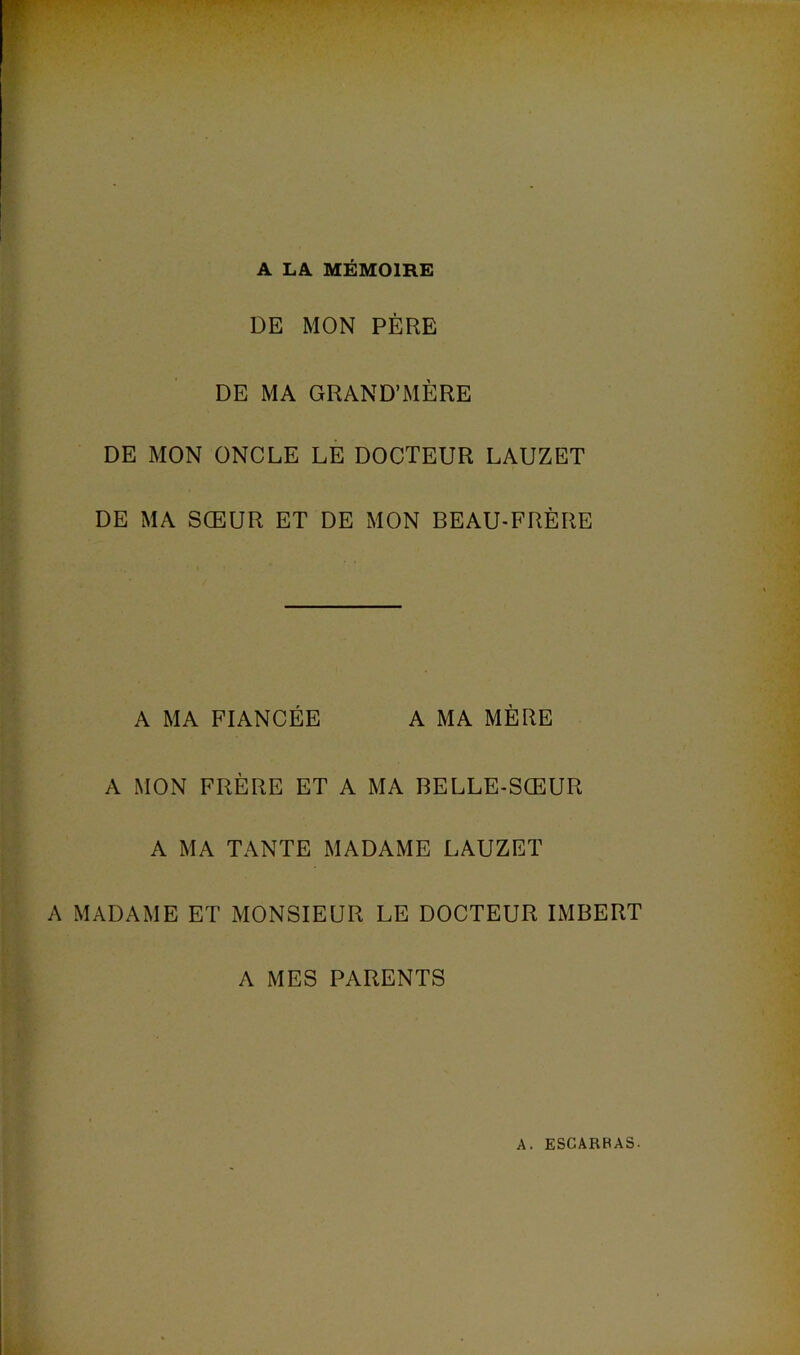 A LA MÉMOIRE DE MON PÈRE DE MA GRAND’MÈRE DE MON ONCLE LE DOCTEUR LAUZET DE MA SŒUR ET DE MON BEAU-FRÈRE A MA FIANCÉE A MA MÈRE A MON FRÈRE ET A MA BELLE-SŒUR A MA TANTE MADAME LAUZET A MADAME ET MONSIEUR LE DOCTEUR IMBERT A MES PARENTS